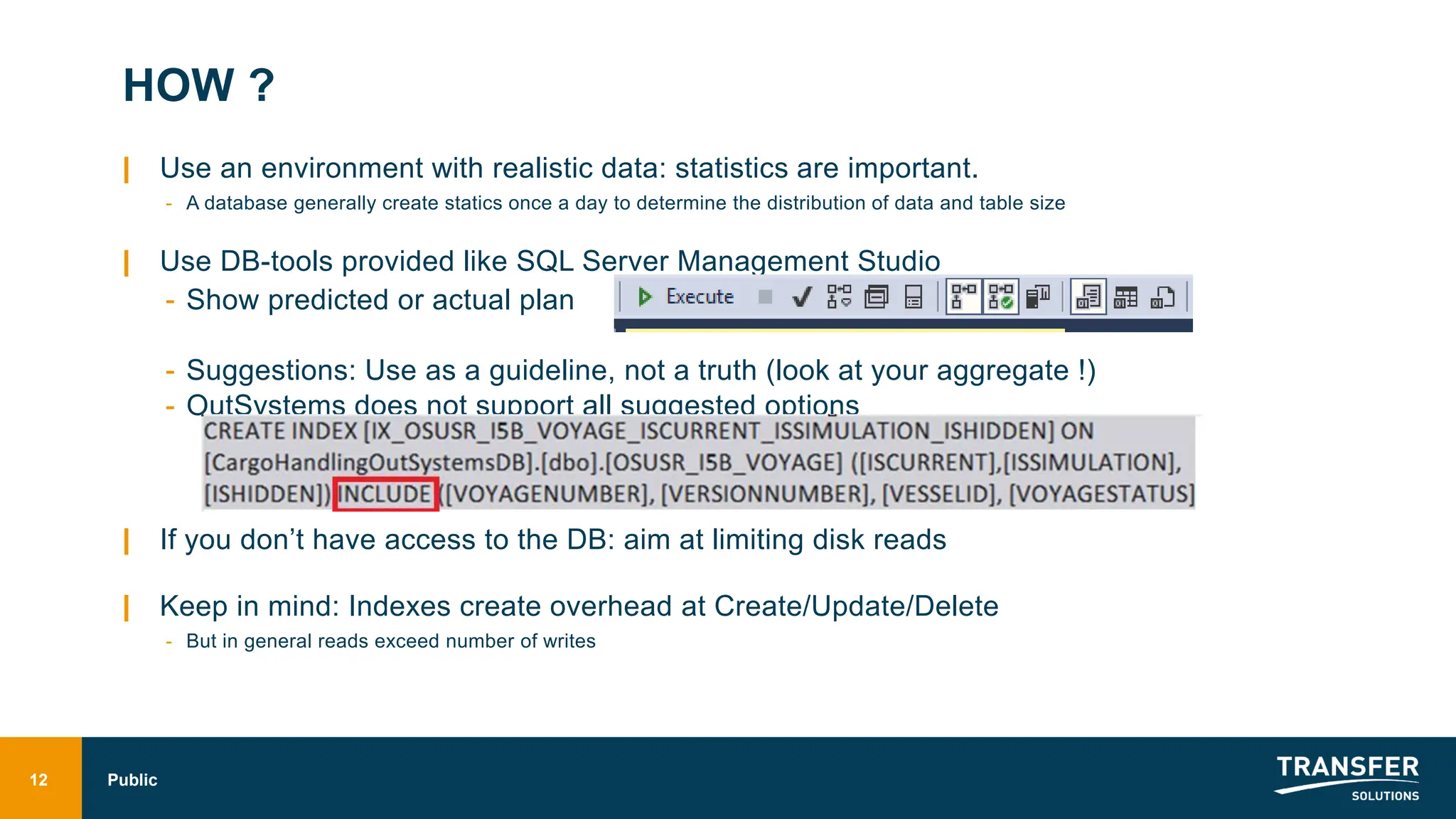 HOW ?
| Use an environment with realistic data: statistics are important.
- A database generally create statics once a day to determine the distribution of data and table size
| Use DB-tools provided like SQL Server Management Studio
- Show predicted or actual plan
- Suggestions: Use as a guideline, not a truth (look at your aggregate !)
- OutSystems does not support all suggested options
| If you don’t have access to the DB: aim at limiting disk reads
| Keep in mind: Indexes create overhead at Create/Update/Delete
- But in general reads exceed number of writes
12 Public
 