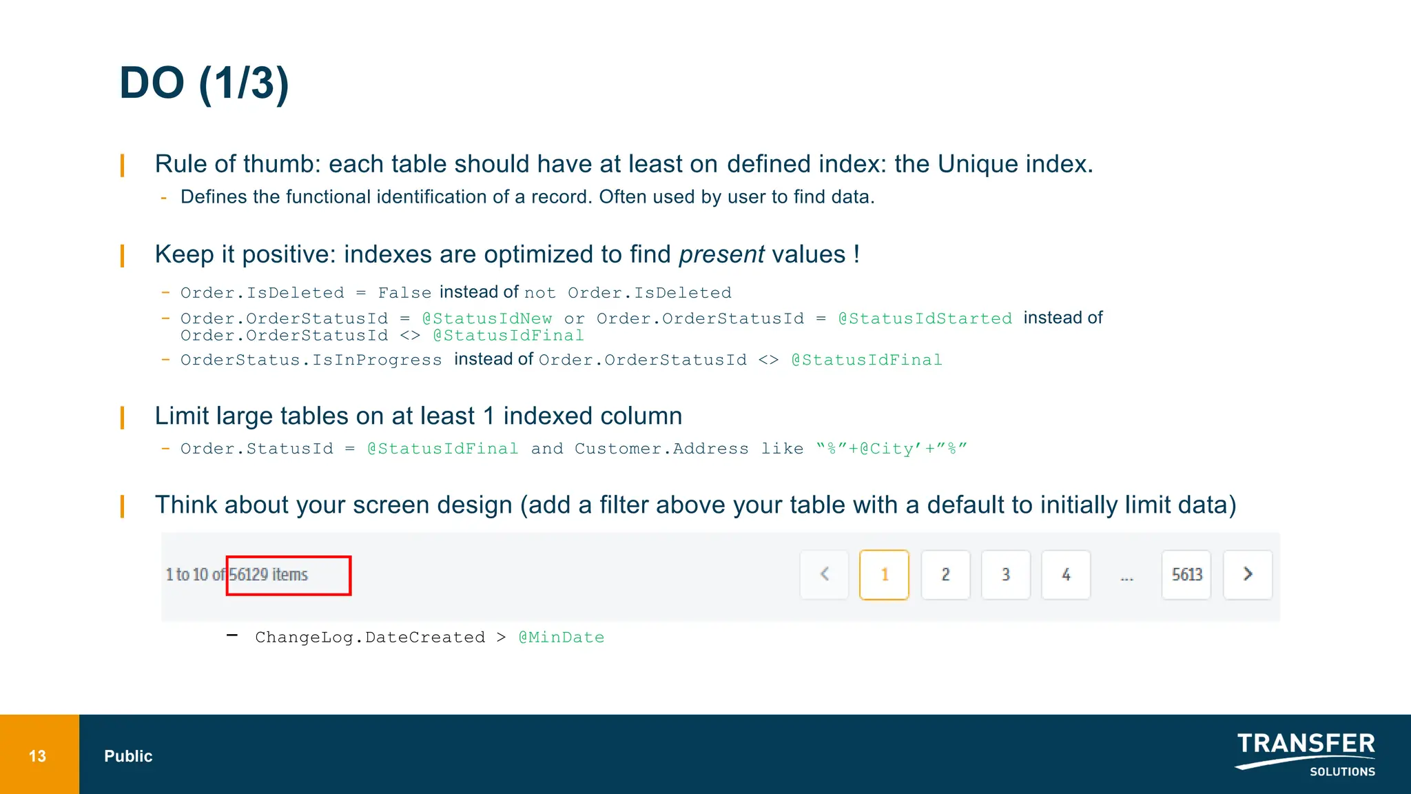 DO (1/3)
| Rule of thumb: each table should have at least on defined index: the Unique index.
- Defines the functional identification of a record. Often used by user to find data.
| Keep it positive: indexes are optimized to find present values !
- Order.IsDeleted = False instead of not Order.IsDeleted
- Order.OrderStatusId = @StatusIdNew or Order.OrderStatusId = @StatusIdStarted instead of
Order.OrderStatusId <> @StatusIdFinal
- OrderStatus.IsInProgress instead of Order.OrderStatusId <> @StatusIdFinal
| Limit large tables on at least 1 indexed column
- Order.StatusId = @StatusIdFinal and Customer.Address like “%”+@City’+”%”
| Think about your screen design (add a filter above your table with a default to initially limit data)
- ChangeLog.DateCreated > @MinDate
13 Public
 