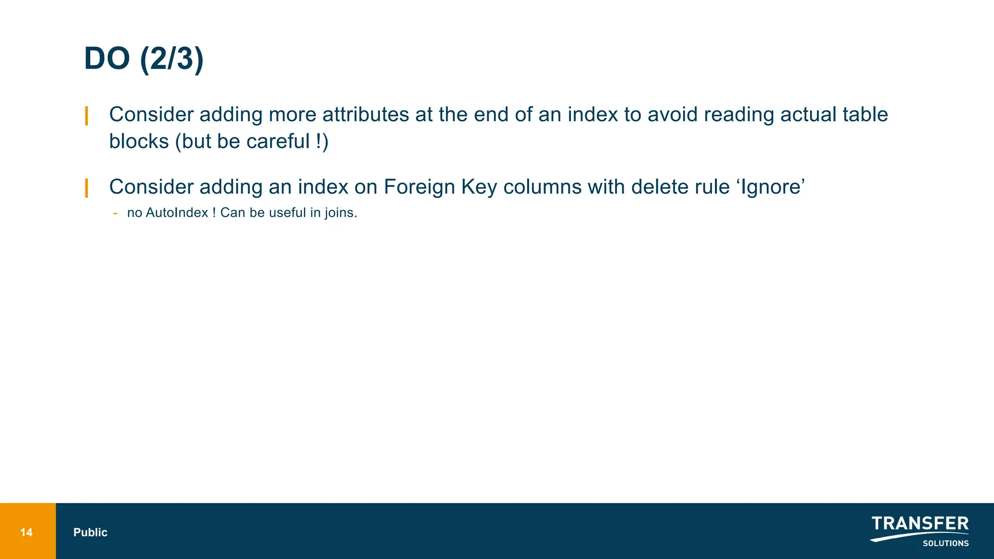 DO (2/3)
| Consider adding more attributes at the end of an index to avoid reading actual table
blocks (but be careful !)
| Consider adding an index on Foreign Key columns with delete rule ‘Ignore’
- no AutoIndex ! Can be useful in joins.
14 Public
 