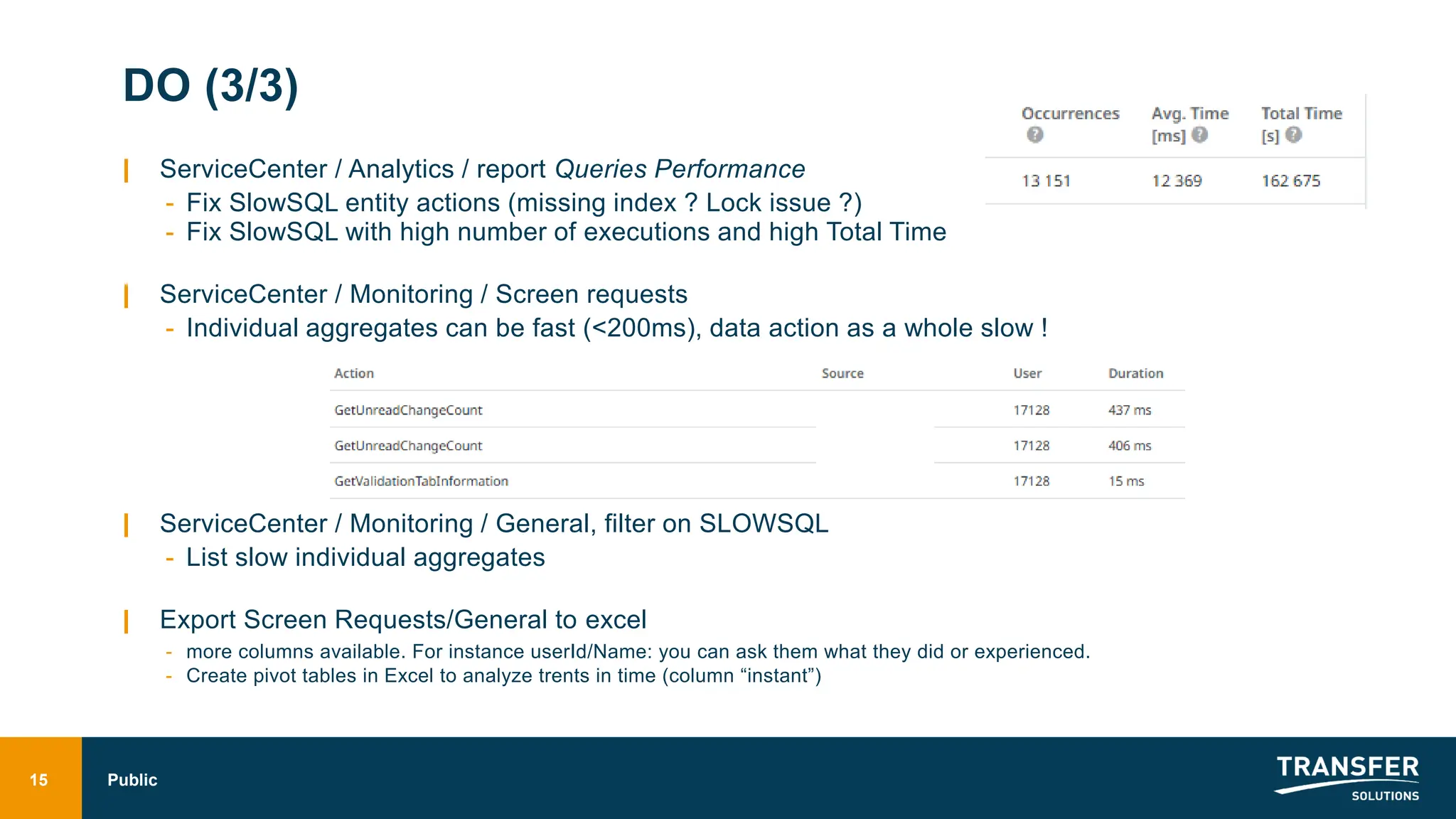 DO (3/3)
| ServiceCenter / Analytics / report Queries Performance
- Fix SlowSQL entity actions (missing index ? Lock issue ?)
- Fix SlowSQL with high number of executions and high Total Time
| ServiceCenter / Monitoring / Screen requests
- Individual aggregates can be fast (<200ms), data action as a whole slow !
| ServiceCenter / Monitoring / General, filter on SLOWSQL
- List slow individual aggregates
| Export Screen Requests/General to excel
- more columns available. For instance userId/Name: you can ask them what they did or experienced.
- Create pivot tables in Excel to analyze trents in time (column “instant”)
15 Public
 