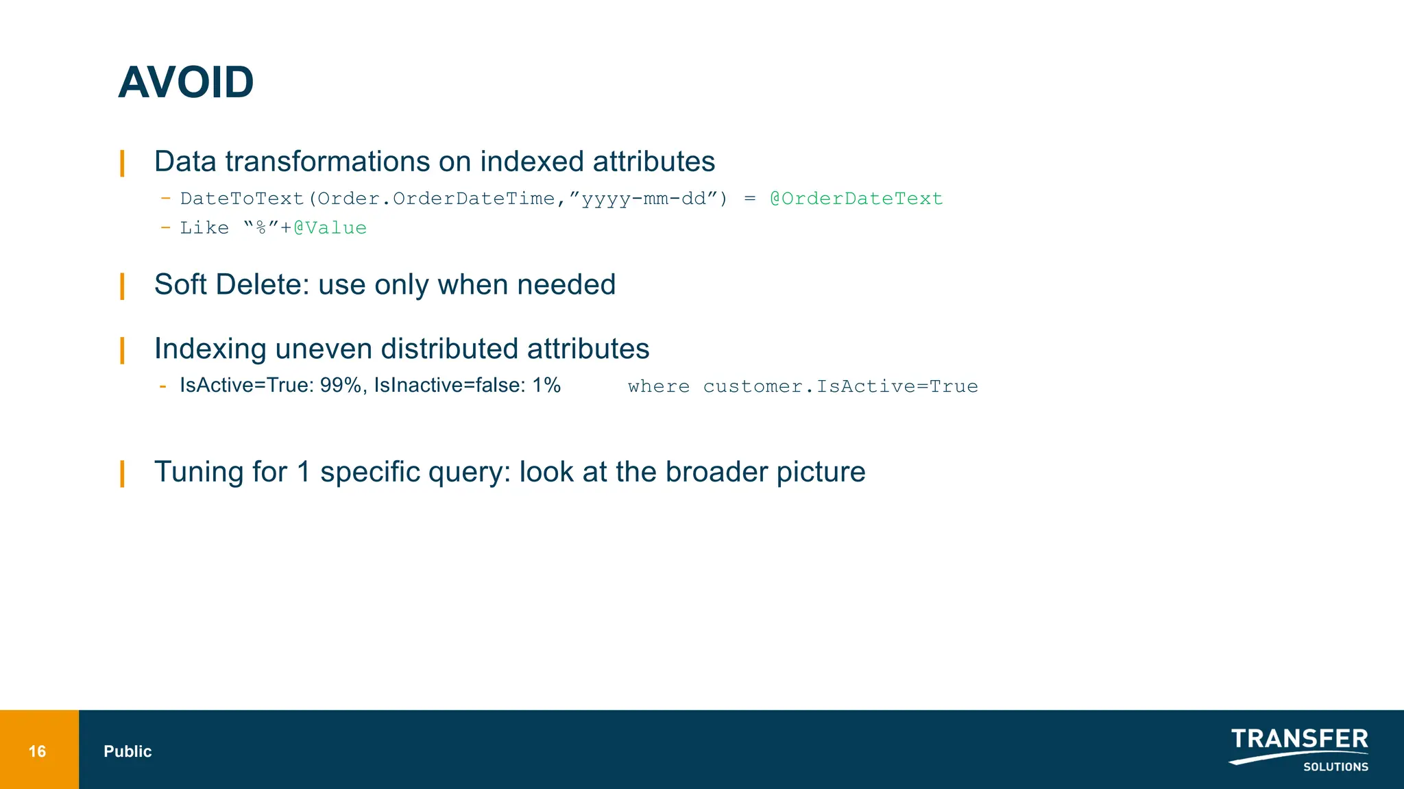 AVOID
| Data transformations on indexed attributes
- DateToText(Order.OrderDateTime,”yyyy-mm-dd”) = @OrderDateText
- Like “%”+@Value
| Soft Delete: use only when needed
| Indexing uneven distributed attributes
- IsActive=True: 99%, IsInactive=false: 1% where customer.IsActive=True
| Tuning for 1 specific query: look at the broader picture
16 Public
 