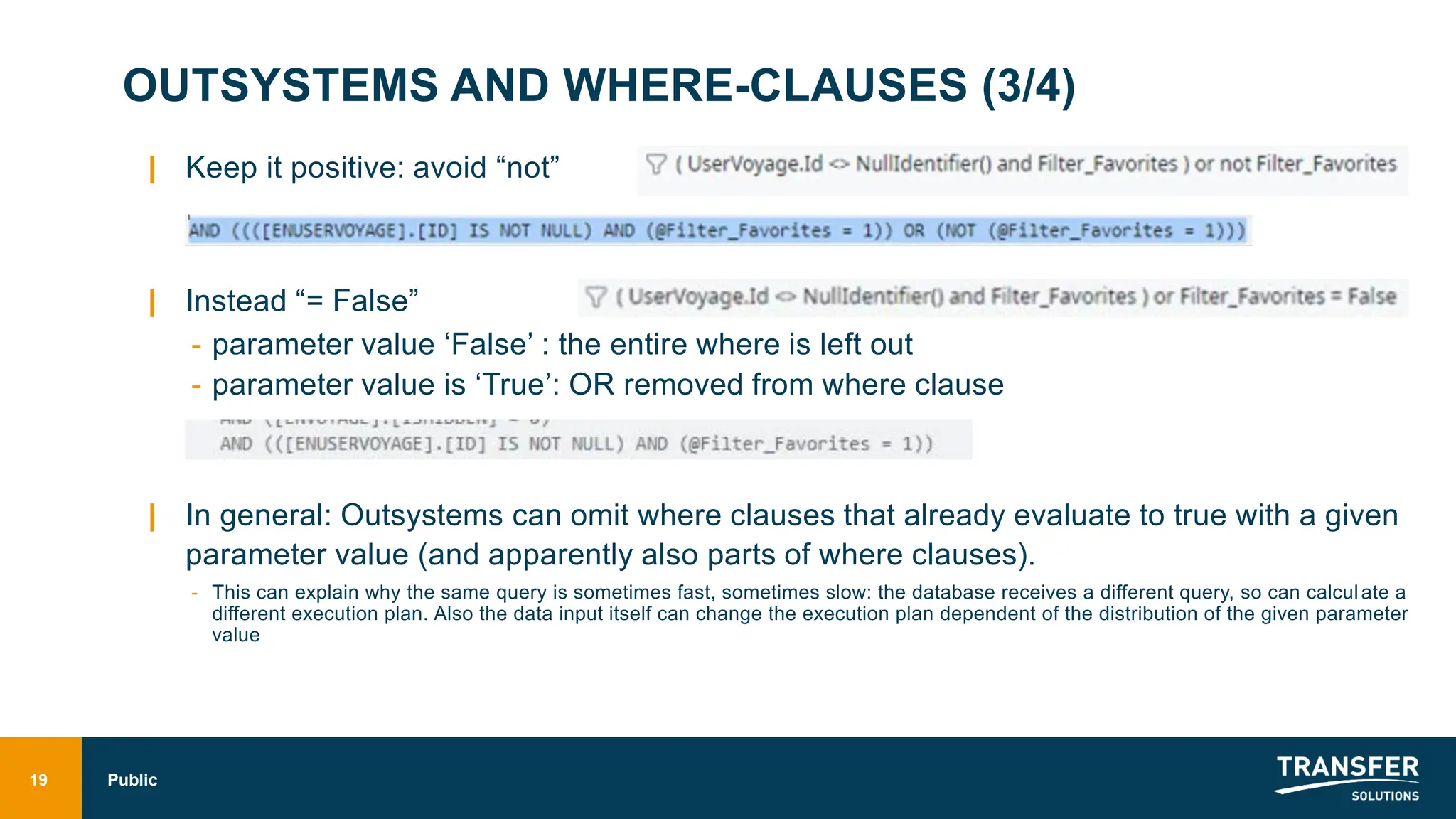 OUTSYSTEMS AND WHERE-CLAUSES (3/4)
| Keep it positive: avoid “not”
| Instead “= False”
- parameter value ‘False’ : the entire where is left out
- parameter value is ‘True’: OR removed from where clause
| In general: Outsystems can omit where clauses that already evaluate to true with a given
parameter value (and apparently also parts of where clauses).
- This can explain why the same query is sometimes fast, sometimes slow: the database receives a different query, so can calculate a
different execution plan. Also the data input itself can change the execution plan dependent of the distribution of the given parameter
value
19 Public
 