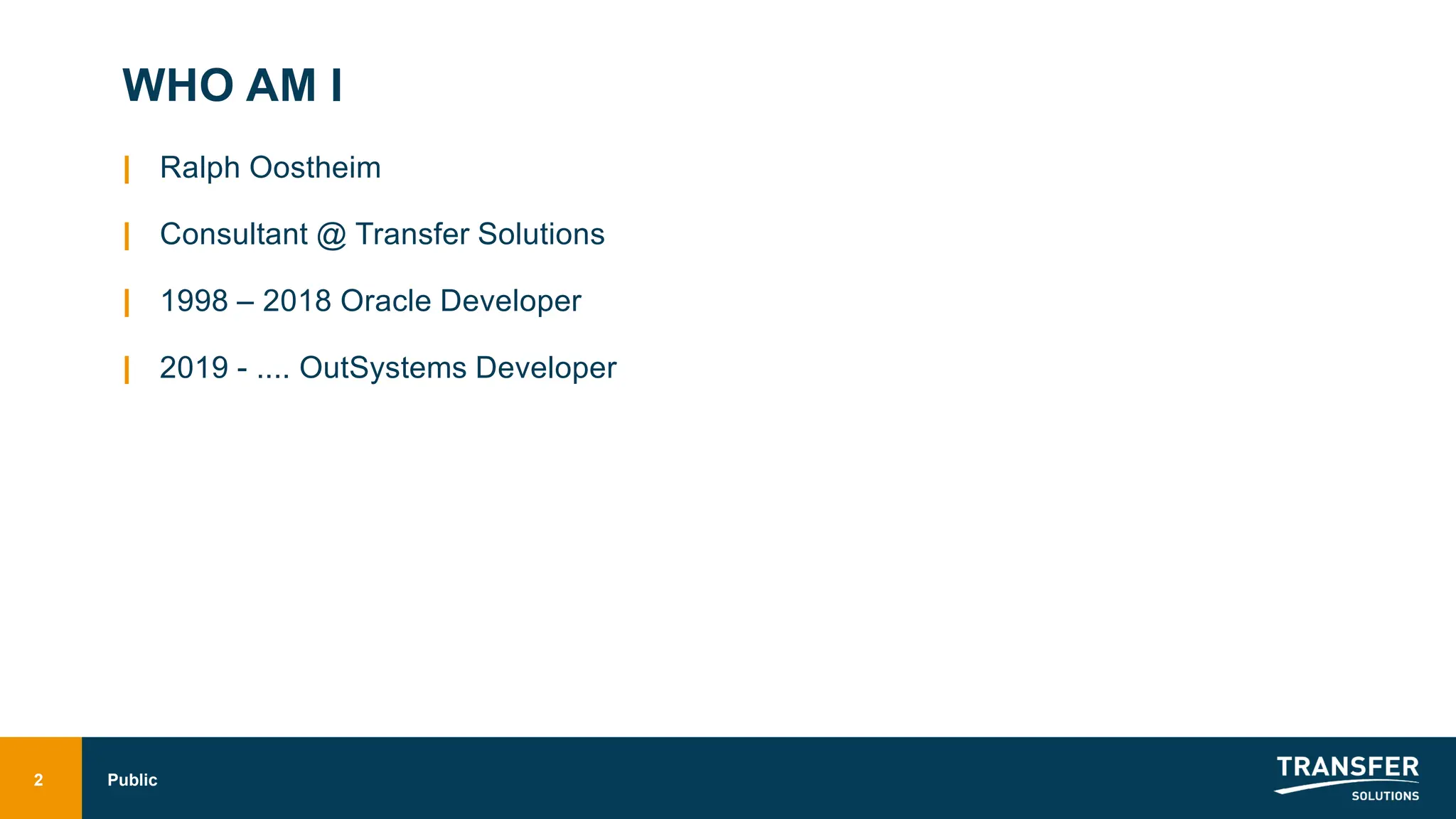 WHO AM I
| Ralph Oostheim
| Consultant @ Transfer Solutions
| 1998 – 2018 Oracle Developer
| 2019 - .... OutSystems Developer
2 Public
 