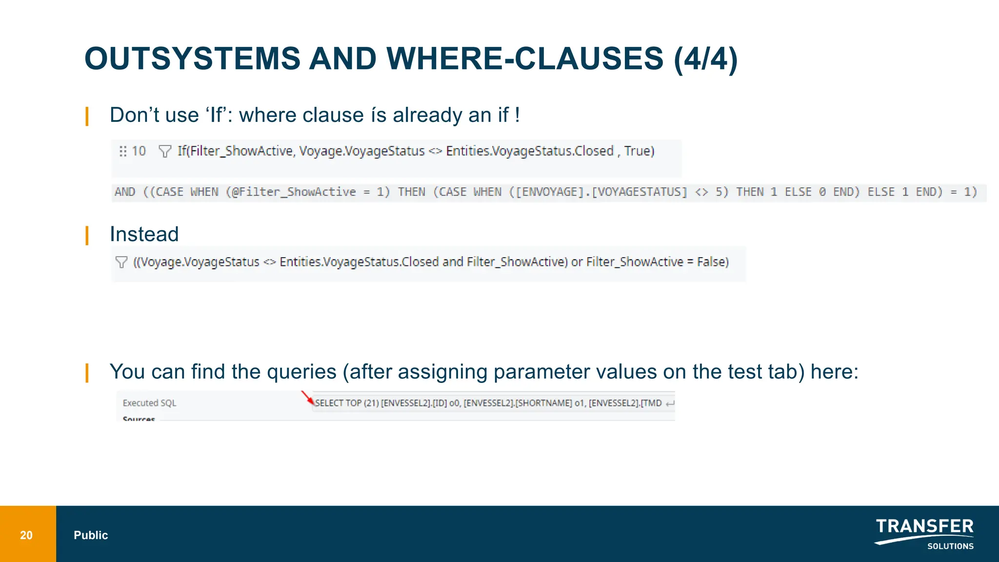 OUTSYSTEMS AND WHERE-CLAUSES (4/4)
| Don’t use ‘If’: where clause ís already an if !
| Instead
| You can find the queries (after assigning parameter values on the test tab) here:
20 Public
 