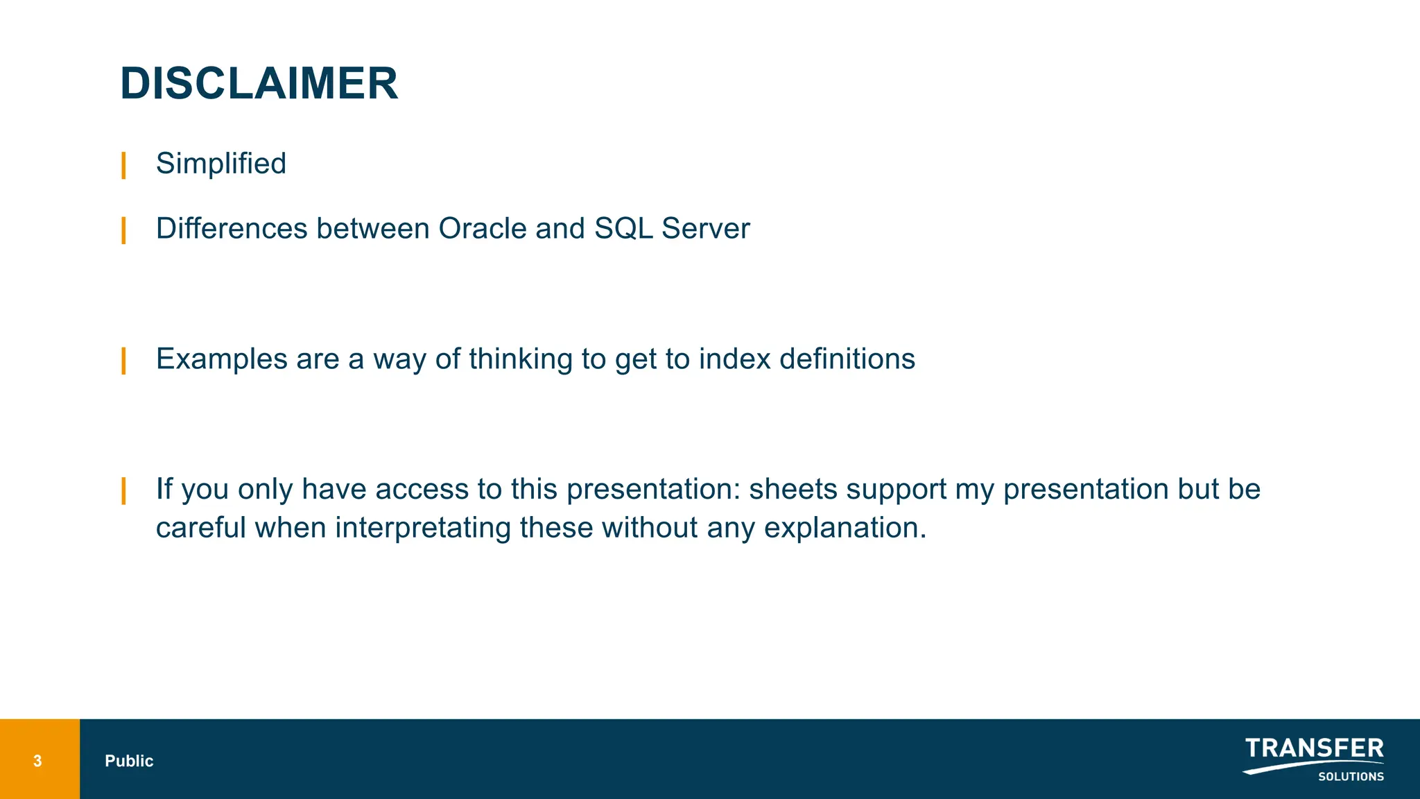 DISCLAIMER
| Simplified
| Differences between Oracle and SQL Server
| Examples are a way of thinking to get to index definitions
| If you only have access to this presentation: sheets support my presentation but be
careful when interpretating these without any explanation.
3 Public
 