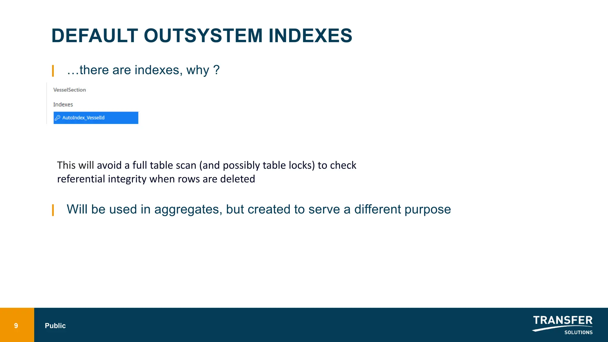 DEFAULT OUTSYSTEM INDEXES
| …there are indexes, why ?
| Will be used in aggregates, but created to serve a different purpose
9 Public
This will avoid a full table scan (and possibly table locks) to check
referential integrity when rows are deleted
 