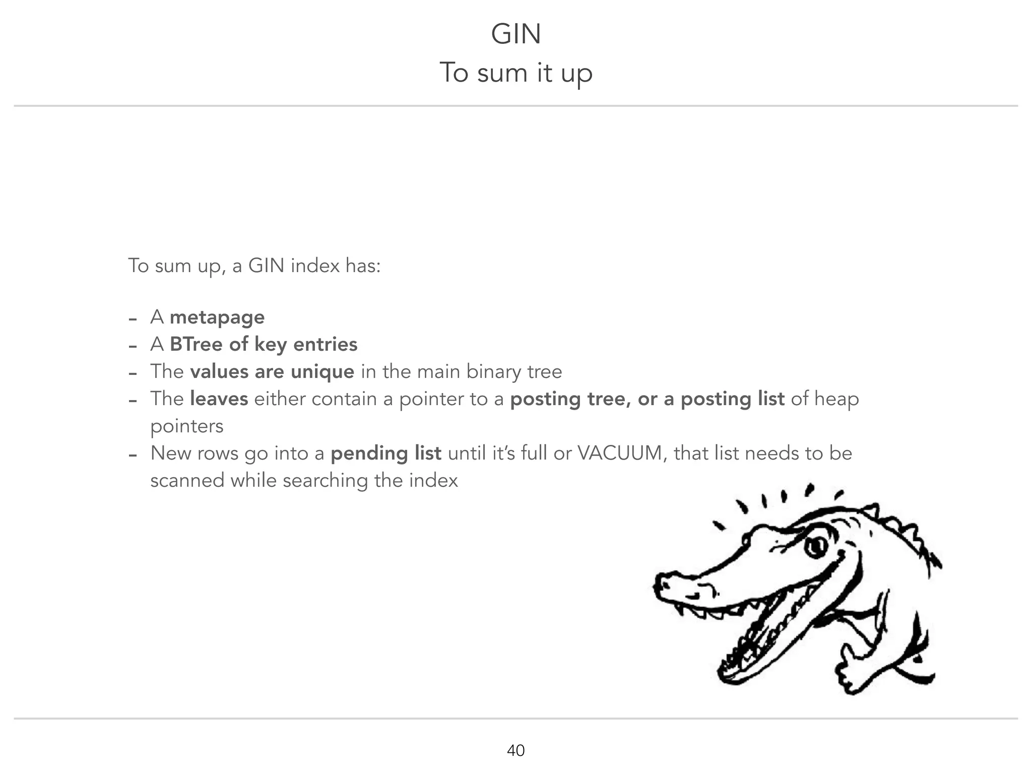 GIN
To sum it up
!40
To sum up, a GIN index has:
- A metapage
- A BTree of key entries
- The values are unique in the main binary tree
- The leaves either contain a pointer to a posting tree, or a posting list of heap
pointers
- New rows go into a pending list until it’s full or VACUUM, that list needs to be
scanned while searching the index
 