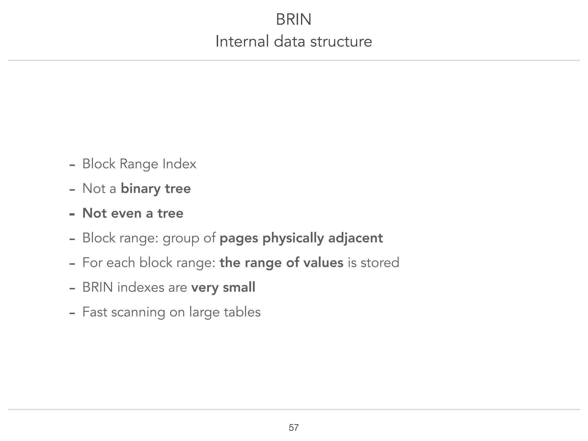 BRIN
Internal data structure
!57
- Block Range Index
- Not a binary tree
- Not even a tree
- Block range: group of pages physically adjacent
- For each block range: the range of values is stored
- BRIN indexes are very small
- Fast scanning on large tables
 