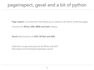 pageinspect, gevel and a bit of python
!11
Page inspect is an extension that allows you to explore a bit what’s inside the pages
Functions for BTree, GIN, BRIN and Hash indexes
Gevel adds functions to GiST, SP-Gist and GIN.
Used them to generate pictures for BTree and GiST
https://github.com/louiseGrandjonc/pageinspect_inspector
 