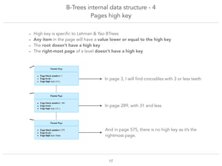 B-Trees internal data structure - 4
Pages high key
!17
- High key is specific to Lehman & Yao BTrees
- Any item in the page will have a value lower or equal to the high key
- The root doesn’t have a high key
- The right-most page of a level doesn’t have a high key
And in page 575, there is no high key as it’s the
rightmost page.
In page 3, I will find crocodiles with 3 or less teeth
In page 289, with 31 and less
 