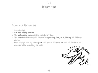 GIN
To sum it up
!40
To sum up, a GIN index has:
- A metapage
- A BTree of key entries
- The values are unique in the main binary tree
- The leaves either contain a pointer to a posting tree, or a posting list of heap
pointers
- New rows go into a pending list until it’s full or VACUUM, that list needs to be
scanned while searching the index
 
