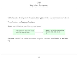 GiST
key class functions
!46
GiST allows the development of custom data types with the appropriate access methods.
These functions are key class functions:
Union: used while inserting, if the range changed
Distance: used for ORDER BY and nearest neighbor, calculates the distance to the scan
key
 