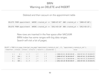 BRIN
Warning on DELETE and INSERT
!60
SELECT * FROM brin_page_items(get_raw_page('appointment_created_at_idx', 2), 'appointment_created_at_idx');
itemoffset | blknum | attnum | allnulls | hasnulls | placeholder | value
------------+--------+--------+----------+----------+-------------+---------------------------------------------------
1 | 0 | 1 | f | f | f | {2008-03-01 00:00:00-08 .. 2018-07-01 07:30:00-07}
2 | 128 | 1 | f | f | f | {2009-07-07 08:00:00-07 .. 2018-07-01 23:30:00-07}
3 | 256 | 1 | f | f | f | {2010-11-12 16:00:00-08 .. 2012-03-19 23:30:00-07}
4 | 384 | 1 | f | f | f | {2012-03-20 00:00:00-07 .. 2018-07-06 23:30:00-07}
DELETE FROM appointment WHERE created_at >= '2009-07-07' AND created_at < ‘2009-07-08';
DELETE FROM appointment WHERE created_at >= '2012-03-20' AND created_at < ‘2012-03-25';
Deleted and then vacuum on the appointment table
New rows are inserted in the free space after VACUUM
BRIN index has some ranges with big data ranges.
Search will visit a lot of pages.
 