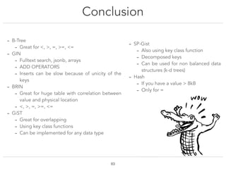 Conclusion
!63
- B-Tree
- Great for <, >, =, >=, <=
- GIN
- Fulltext search, jsonb, arrays
- ADD OPERATORS
- Inserts can be slow because of unicity of the
keys
- BRIN
- Great for huge table with correlation between
value and physical location
- <, >, =, >=, <=
- GiST
- Great for overlapping
- Using key class functions
- Can be implemented for any data type
- SP-Gist
- Also using key class function
- Decomposed keys
- Can be used for non balanced data
structures (k-d trees)
- Hash
- If you have a value > 8kB
- Only for =
 