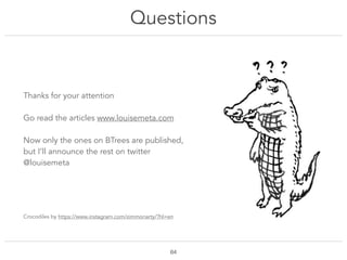 Questions
!64
Thanks for your attention
Go read the articles www.louisemeta.com
Now only the ones on BTrees are published,
but I’ll announce the rest on twitter
@louisemeta
Crocodiles by https://www.instagram.com/zimmoriarty/?hl=en
 