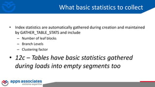 What basic statistics to collect
• Index statistics are automatically gathered during creation and maintained
by GATHER_TABLE_STATS and include
– Number of leaf blocks
– Branch Levels
– Clustering factor
• 12c – Tables have basic statistics gathered
during loads into empty segments too
 
