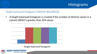 Histograms
• A height balanced histogram is created if the number of distinct values in a
column (NDV) is greater than 254 values
Height balanced histograms (HEIGHT BALANCED)
Height balanced histogram
 