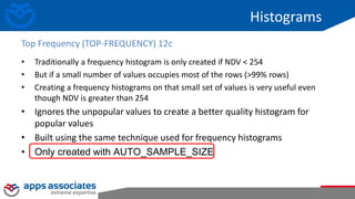 Histograms
• Traditionally a frequency histogram is only created if NDV < 254
• But if a small number of values occupies most of the rows (>99% rows)
• Creating a frequency histograms on that small set of values is very useful even
though NDV is greater than 254
• Ignores the unpopular values to create a better quality histogram for
popular values
• Built using the same technique used for frequency histograms
• Only created with AUTO_SAMPLE_SIZE
Top Frequency (TOP-FREQUENCY) 12c
 