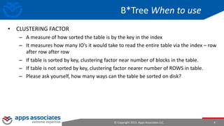 © Copyright 2015. Apps Associates LLC. 4
B*Tree When to use
• CLUSTERING FACTOR
– A measure of how sorted the table is by the key in the index
– It measures how many IO’s it would take to read the entire table via the index – row
after row after row
– If table is sorted by key, clustering factor near number of blocks in the table.
– If table is not sorted by key, clustering factor nearer number of ROWS in table.
– Please ask yourself, how many ways can the table be sorted on disk?
 