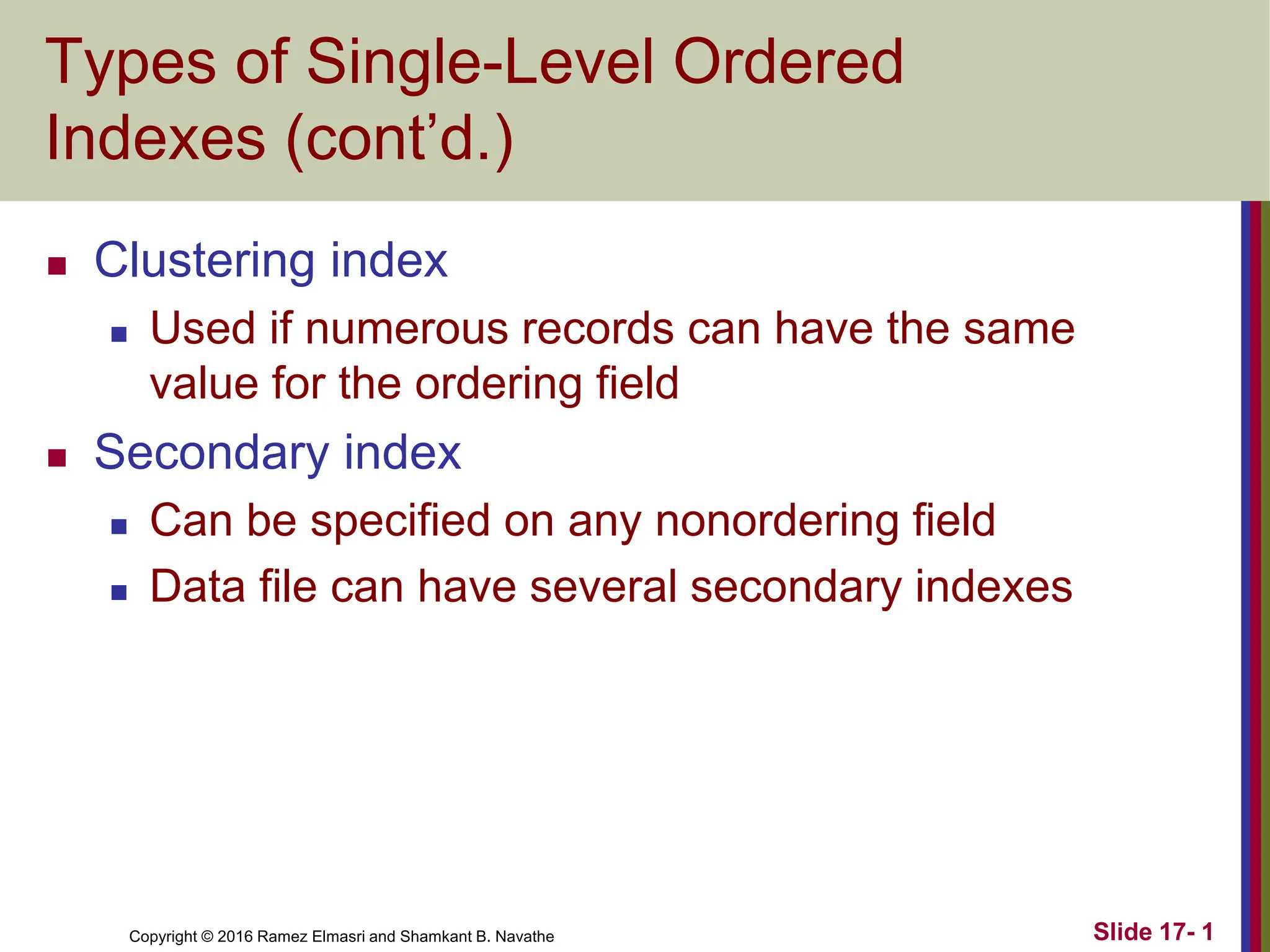 Copyright © 2016 Ramez Elmasri and Shamkant B. Navathe
Types of Single-Level Ordered
Indexes (cont’d.)
 Clustering index
 Used if numerous records can have the same
value for the ordering field
 Secondary index
 Can be specified on any nonordering field
 Data file can have several secondary indexes
Slide 17- 1
 