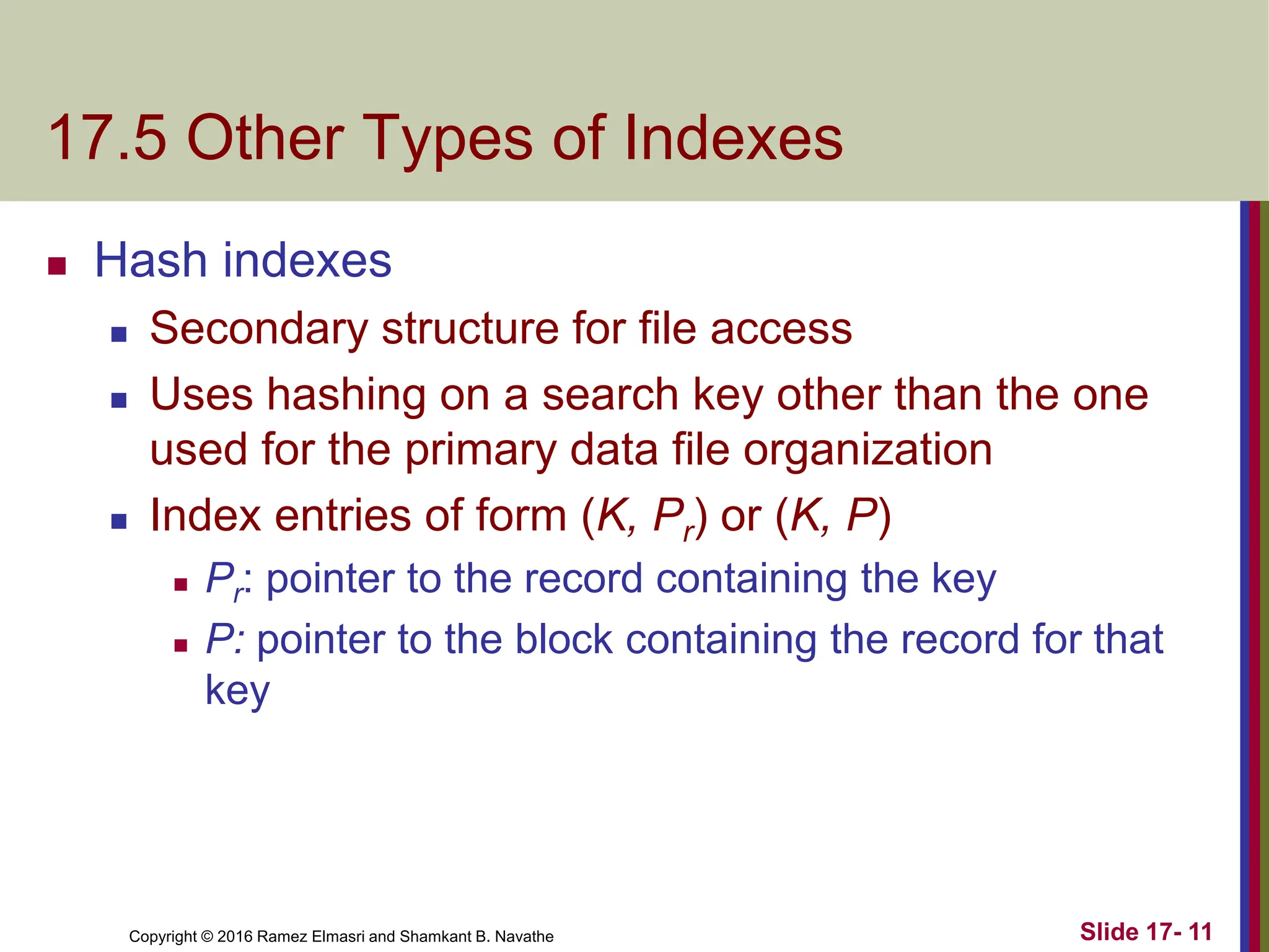 Copyright © 2016 Ramez Elmasri and Shamkant B. Navathe
17.5 Other Types of Indexes
 Hash indexes
 Secondary structure for file access
 Uses hashing on a search key other than the one
used for the primary data file organization
 Index entries of form (K, Pr) or (K, P)
 Pr: pointer to the record containing the key
 P: pointer to the block containing the record for that
key
Slide 17- 11
 