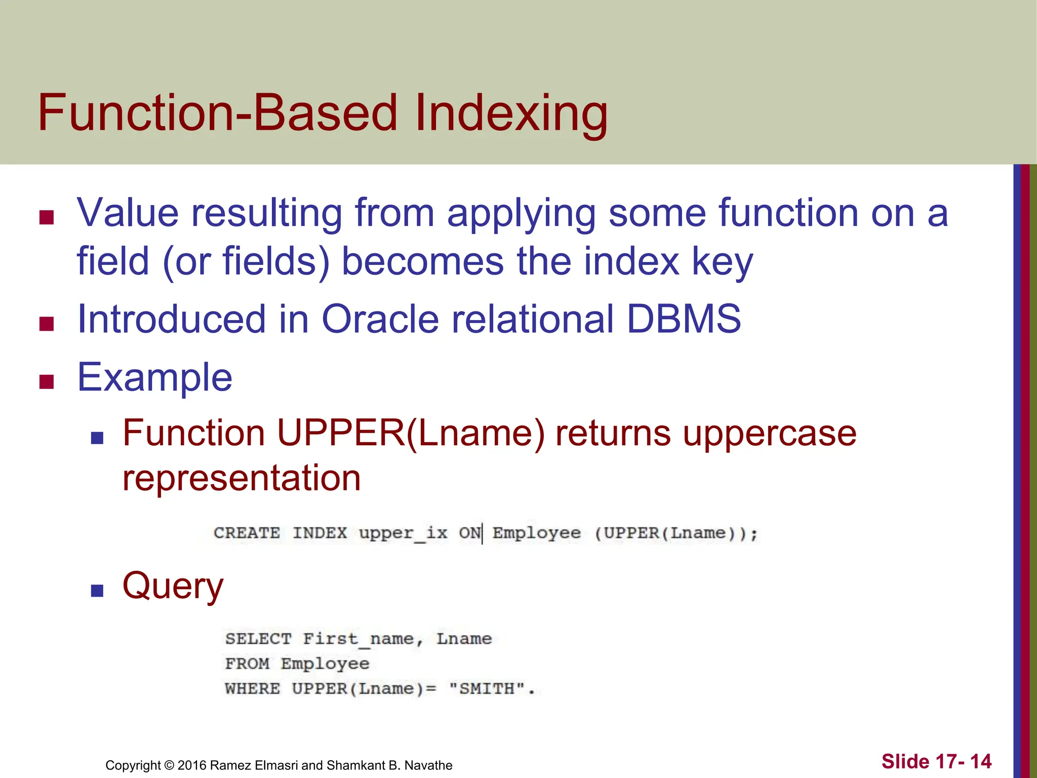 Copyright © 2016 Ramez Elmasri and Shamkant B. Navathe
Function-Based Indexing
 Value resulting from applying some function on a
field (or fields) becomes the index key
 Introduced in Oracle relational DBMS
 Example
 Function UPPER(Lname) returns uppercase
representation
 Query
Slide 17- 14
 