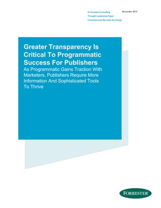 A Forrester Consulting
Thought Leadership Paper
Commissioned By Index Exchange
November 2014
Greater Transparency Is
Critical To Programmatic
Success For Publishers
As Programmatic Gains Traction With
Marketers, Publishers Require More
Information And Sophisticated Tools
To Thrive
 