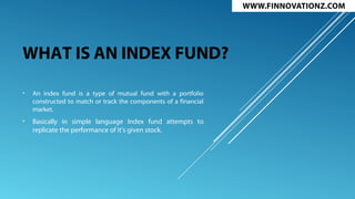 WHAT IS AN INDEX FUND?
• An index fund is a type of mutual fund with a portfolio
constructed to match or track the components of a financial
market.
• Basically in simple language Index fund attempts to
replicate the performance of it’s given stock.
 