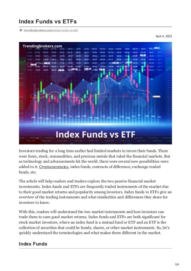 1/4
April 4, 2022
Index Funds vs ETFs
trendingbrokers.com/index-funds-vs-etfs
Investors trading for a long time earlier had limited markets to invest their funds. There
were forex, stock, commodities, and precious metals that ruled the financial markets. But
as technology and advancements hit the world, there were several new possibilities were
added to it. Cryptocurrencies, index funds, contracts of difference, exchange-traded
funds, etc.
The article will help readers and traders explore the two passive financial market
investments. Index funds and ETFs are frequently traded instruments of the market due
to their good market returns and popularity among investors. Index funds vs ETFs give an
overview of the trading instruments and what similarities and differences they share for
investors to know.
With this, readers will understand the two market instruments and how investors can
trade them to earn good market returns. Index funds and ETFs are both significant for
stock market investors, where an index fund is a mutual fund or ETF and an ETF is the
collection of securities that could be bonds, shares, or other market instruments. So, let’s
quickly understand the terminologies and what makes them different in the market.
Index Funds
 