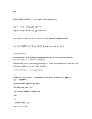 <hr>
NOKIUNMG cuenta10 añosen el mercadomovilescelulares.<br>
<img src= "imagenes/logo.jpg"border="4">
<img src= "imagenes/samsungs.jpg"border="4">
<fontcolor="#99ff33" size="6"face="BrushScriptMT"><b>NOKIUMG</b></font>
<fontcolor="#0099ff" size="4"face="arial"><b>smartphone</u></i></font>
<p align="center">
nuestranempresade celularesnokiumgtiene lossmrtphonesmasavanzados,modernose
inovadoresdel mercadocontamañospracticos
para diferentesgustos,cuentancongranvariedadde colores,tambiendiseñamosel movil al gusto
del compradory con sus caracteristicasdeseadas
esramosasociadosconmotorolay samsung.
<table width="50%"border="2"align="center"cellspacing="0"bordercolor="#000000"
bgcolor="#DC143C">
<tr align="center"bgcolor="#FF0000">
<td>MOVIL CELULAR:</td>
<td bgcolor="#FF0000">PRECIO:</td>
</tr>
<tr>
<td>NOKIUNMG S</td>
<td>2.500.000</td>
 