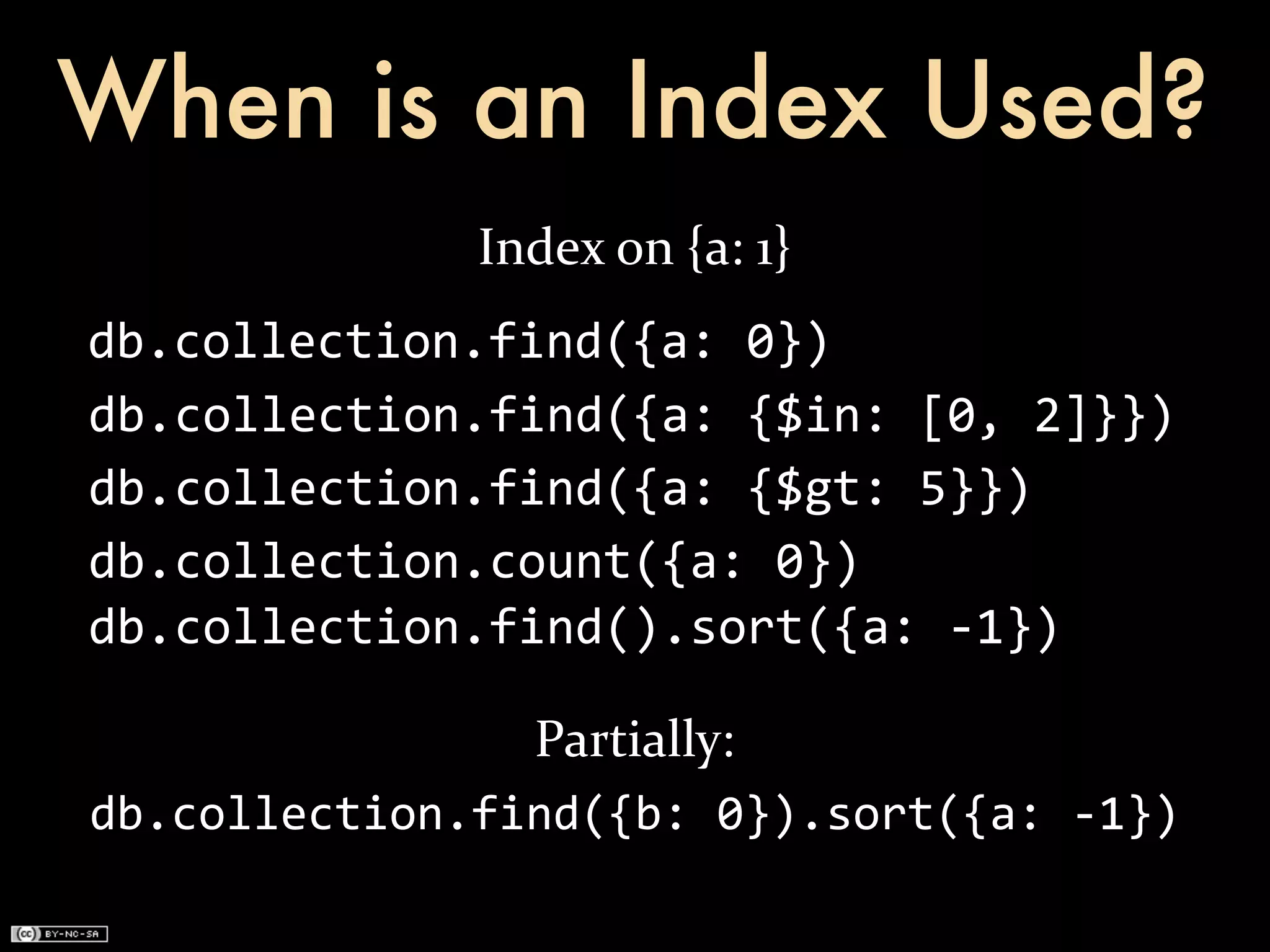 When is an Index Used?
                 Index	
  on	
  {a:	
  1}
db.collection.find({a:	
  0})
db.collection.find({a:	
  {$in:	
  [0,	
  2]}})
db.collection.find({a:	
  {$gt:	
  5}})
db.collection.count({a:	
  0})
db.collection.find().sort({a:	
  -­‐1})

                Partially:
db.collection.find({b:	
  0}).sort({a:	
  -­‐1})
 