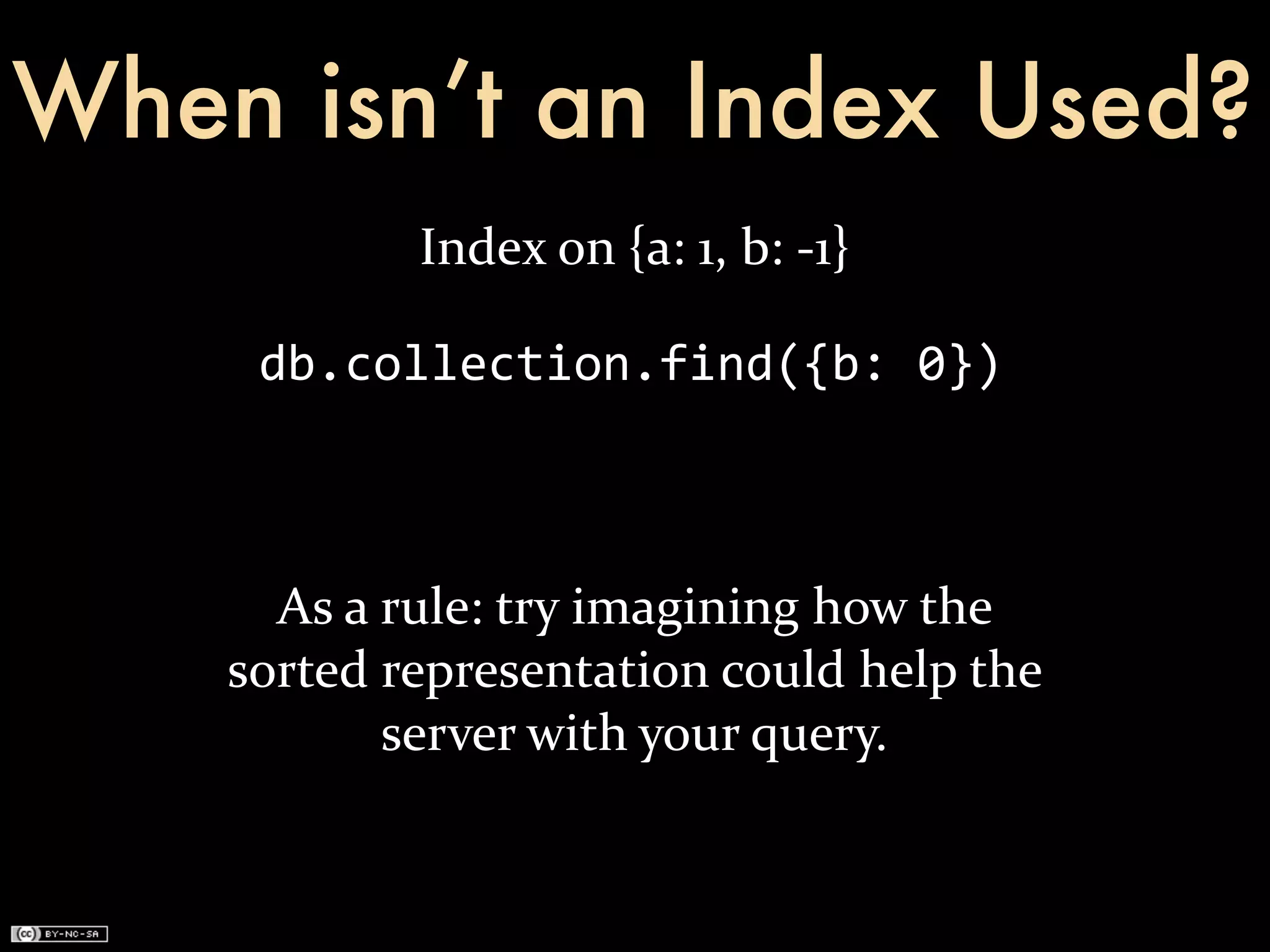 When isn’t an Index Used?
                Index	
  on	
  {a:	
  1,	
  b:	
  -­‐1}

      db.collection.find({b:	
  0})



      As	
  a	
  rule:	
  try	
  imagining	
  how	
  the	
  
    sorted	
  representation	
  could	
  help	
  the	
  
                 server	
  with	
  your	
  query.
 