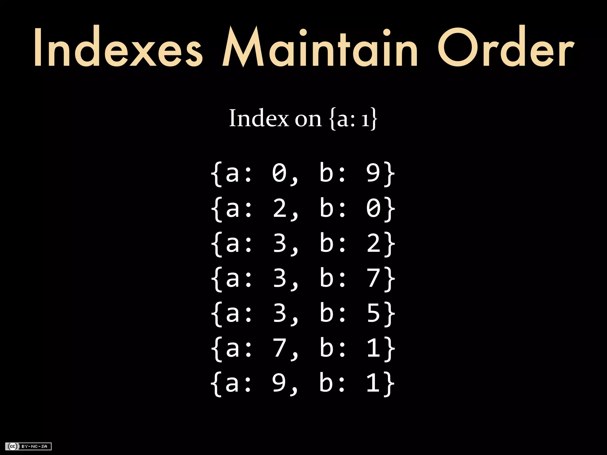 Indexes Maintain Order
         Index	
  on	
  {a:	
  1}

       {a:	
  0,	
  b:	
  9}
       {a:	
  2,	
  b:	
  0}
       {a:	
  3,	
  b:	
  2}
       {a:	
  3,	
  b:	
  7}
       {a:	
  3,	
  b:	
  5}
       {a:	
  7,	
  b:	
  1}
       {a:	
  9,	
  b:	
  1}
 