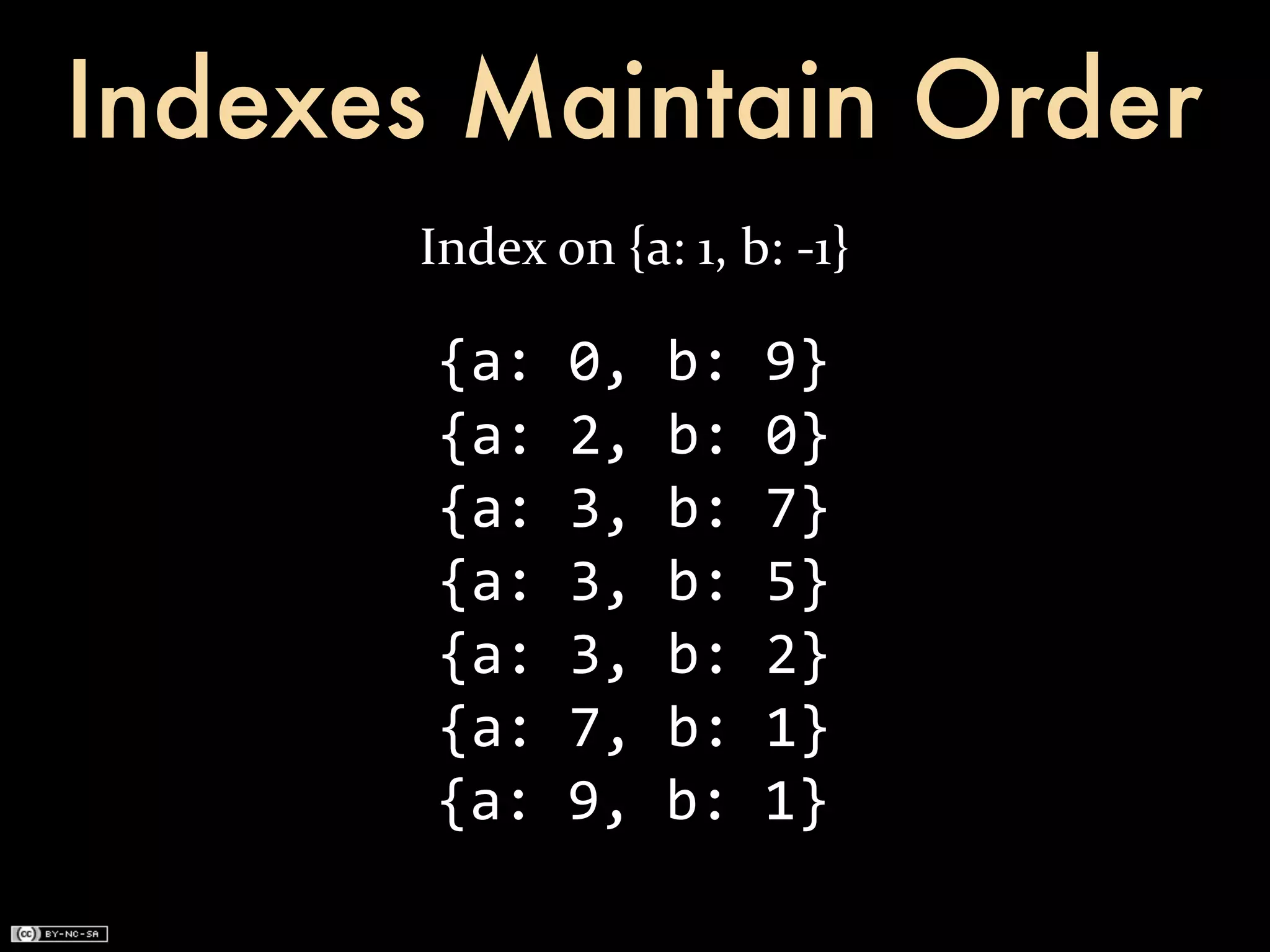 Indexes Maintain Order
      Index	
  on	
  {a:	
  1,	
  b:	
  -­‐1}

       {a:	
  0,	
  b:	
  9}
       {a:	
  2,	
  b:	
  0}
       {a:	
  3,	
  b:	
  7}
       {a:	
  3,	
  b:	
  5}
       {a:	
  3,	
  b:	
  2}
       {a:	
  7,	
  b:	
  1}
       {a:	
  9,	
  b:	
  1}
 