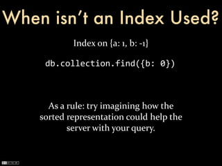When isn’t an Index Used?
                Index	
  on	
  {a:	
  1,	
  b:	
  -­‐1}

      db.collection.find({b:	
  0})



      As	
  a	
  rule:	
  try	
  imagining	
  how	
  the	
  
    sorted	
  representation	
  could	
  help	
  the	
  
                 server	
  with	
  your	
  query.
 