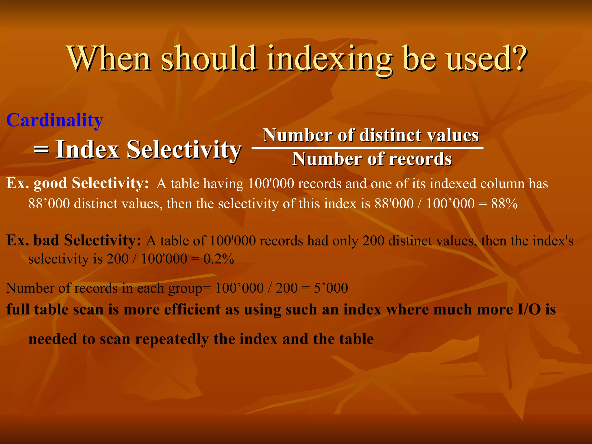When should indexing be used? Cardinality Ex. good Selectivity:   A table having 100'000 records and one of its indexed column has 88’000 distinct values, then the selectivity of this index is 88'000  /  100’000  =  88% Ex.   bad Selectivity:  A table of 100'000 records had only 200 distinct values, then the index's selectivity is 200 / 100'000 = 0.2% Number of records in each group= 100’000 / 200 = 5’000   full table scan is more efficient as using such an index where much more I/O is needed to scan repeatedly the index and the table   Index Selectivity = Number of distinct values Number of records 
