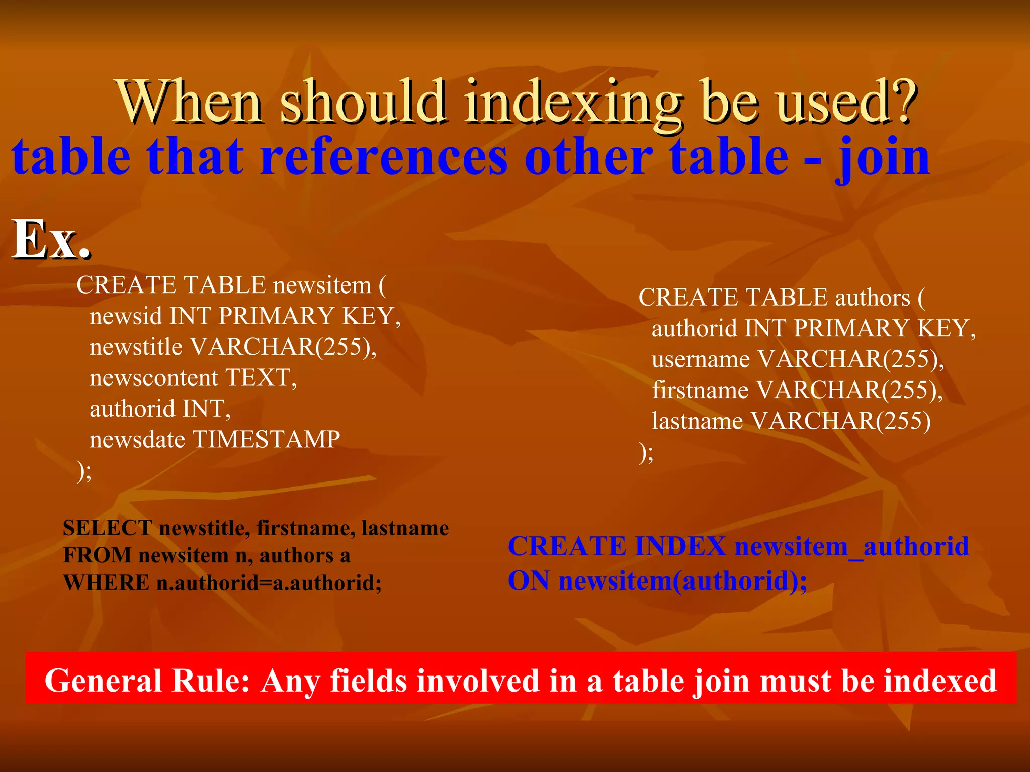 When should indexing be used? table that references other table - join Ex. SELECT newstitle, firstname, lastname  FROM newsitem n, authors a  WHERE n.authorid=a.authorid; CREATE INDEX newsitem_authorid  ON newsitem(authorid); General Rule: Any fields involved in a table join must be indexed  CREATE TABLE newsitem (   newsid INT PRIMARY KEY,   newstitle VARCHAR(255),   newscontent TEXT,   authorid INT,   newsdate TIMESTAMP ); CREATE TABLE authors (   authorid INT PRIMARY KEY,   username VARCHAR(255),   firstname VARCHAR(255),   lastname VARCHAR(255) ); 