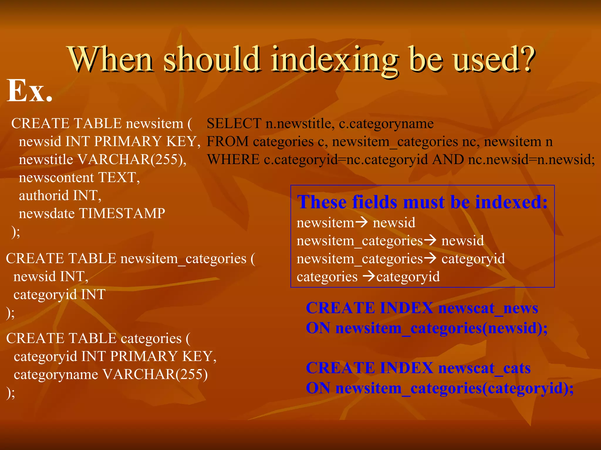 When should indexing be used? SELECT n.newstitle, c.categoryname  FROM categories c, newsitem_categories nc, newsitem n  WHERE c.categoryid=nc.categoryid AND nc.newsid=n.newsid; These fields must be indexed: newsitem   newsid newsitem_categories   newsid newsitem_categories   categoryid categories   categoryid CREATE INDEX newscat_news  ON newsitem_categories(newsid); CREATE INDEX newscat_cats  ON newsitem_categories(categoryid); Ex. CREATE TABLE newsitem (   newsid INT PRIMARY KEY,   newstitle VARCHAR(255),   newscontent TEXT,   authorid INT,   newsdate TIMESTAMP ); CREATE TABLE newsitem_categories (   newsid INT,   categoryid INT ); CREATE TABLE categories (   categoryid INT PRIMARY KEY,    categoryname VARCHAR(255) );  