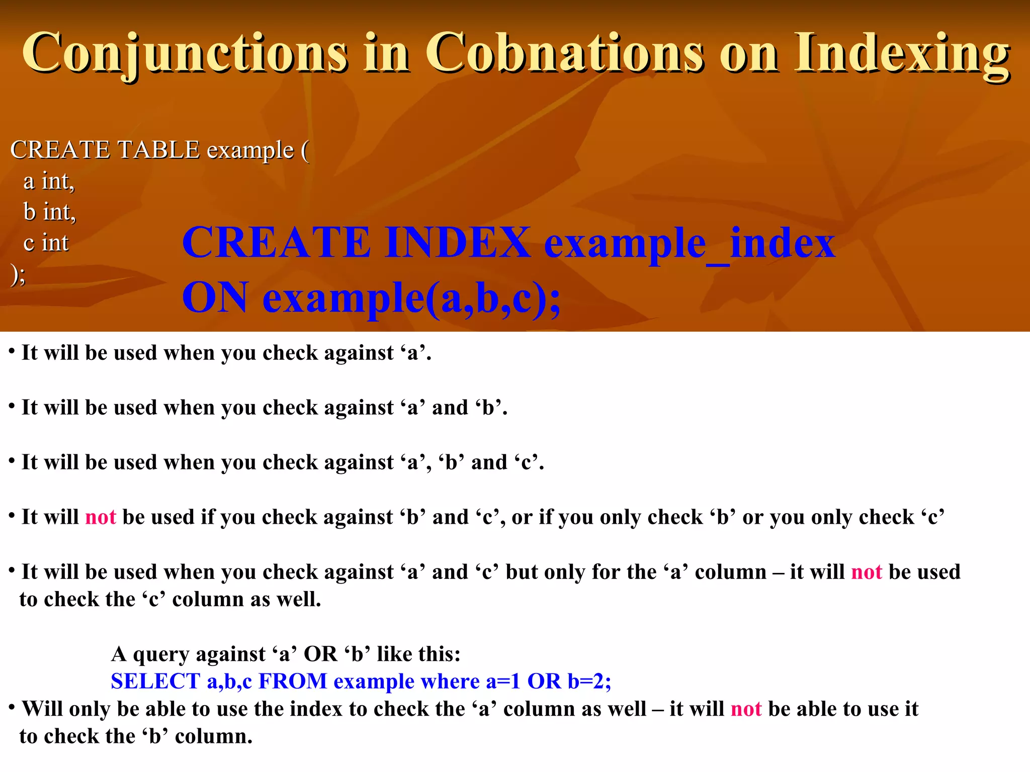Conjunctions in Cobnations on Indexing CREATE TABLE example (   a int,   b int,   c int ); CREATE INDEX example_index  ON example(a,b,c);   It will be used when you check against ‘a’. It will be used when you check against ‘a’ and ‘b’. It will be used when you check against ‘a’, ‘b’ and ‘c’. It will  not  be used if you check against ‘b’ and ‘c’, or if you only check ‘b’ or you only check ‘c’ It will be used when you check against ‘a’ and ‘c’ but only for the ‘a’ column – it will  not  be used  to check the ‘c’ column as well. A query against ‘a’ OR ‘b’ like this: SELECT a,b,c FROM example where a=1 OR b=2; Will only be able to use the index to check the ‘a’ column as well – it will  not  be able to use it  to check the ‘b’ column. 