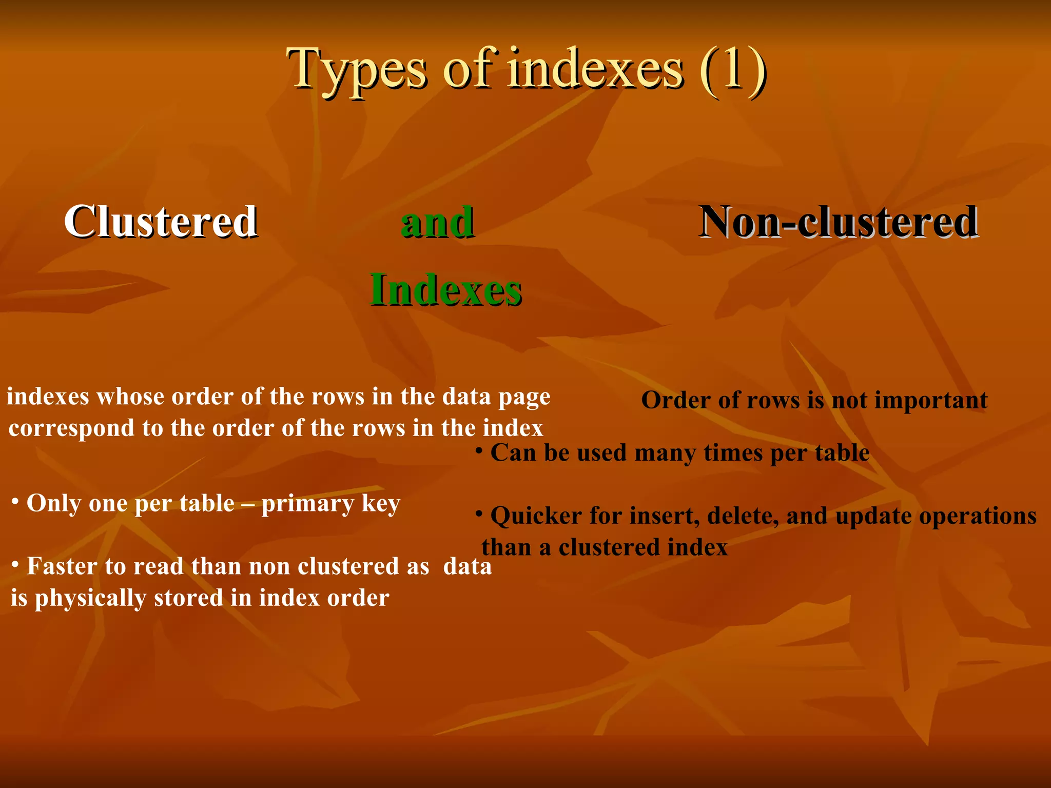 Types of indexes (1) Clustered  and   Non-clustered   Indexes indexes whose order of the rows in the data page correspond to the order of the rows in the index  Only one per table – primary key  Faster to read than non clustered as  data is physically stored in index order  Can be used many times per table Quicker for insert, delete, and update operations than a clustered index   Order of rows is not important 