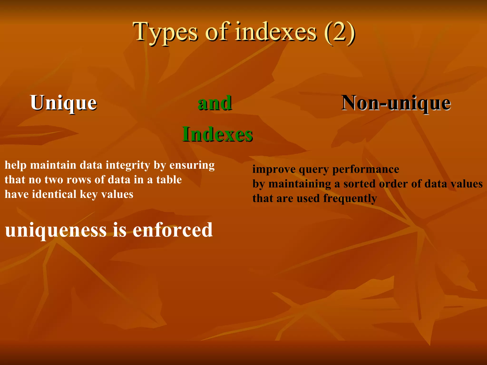 Types of indexes (2) Unique       and   Non-unique   Indexes help maintain data integrity by ensuring  that no two rows of data in a table  have identical key values uniqueness is enforced   improve query performance  by maintaining a sorted order of data values  that are used frequently  