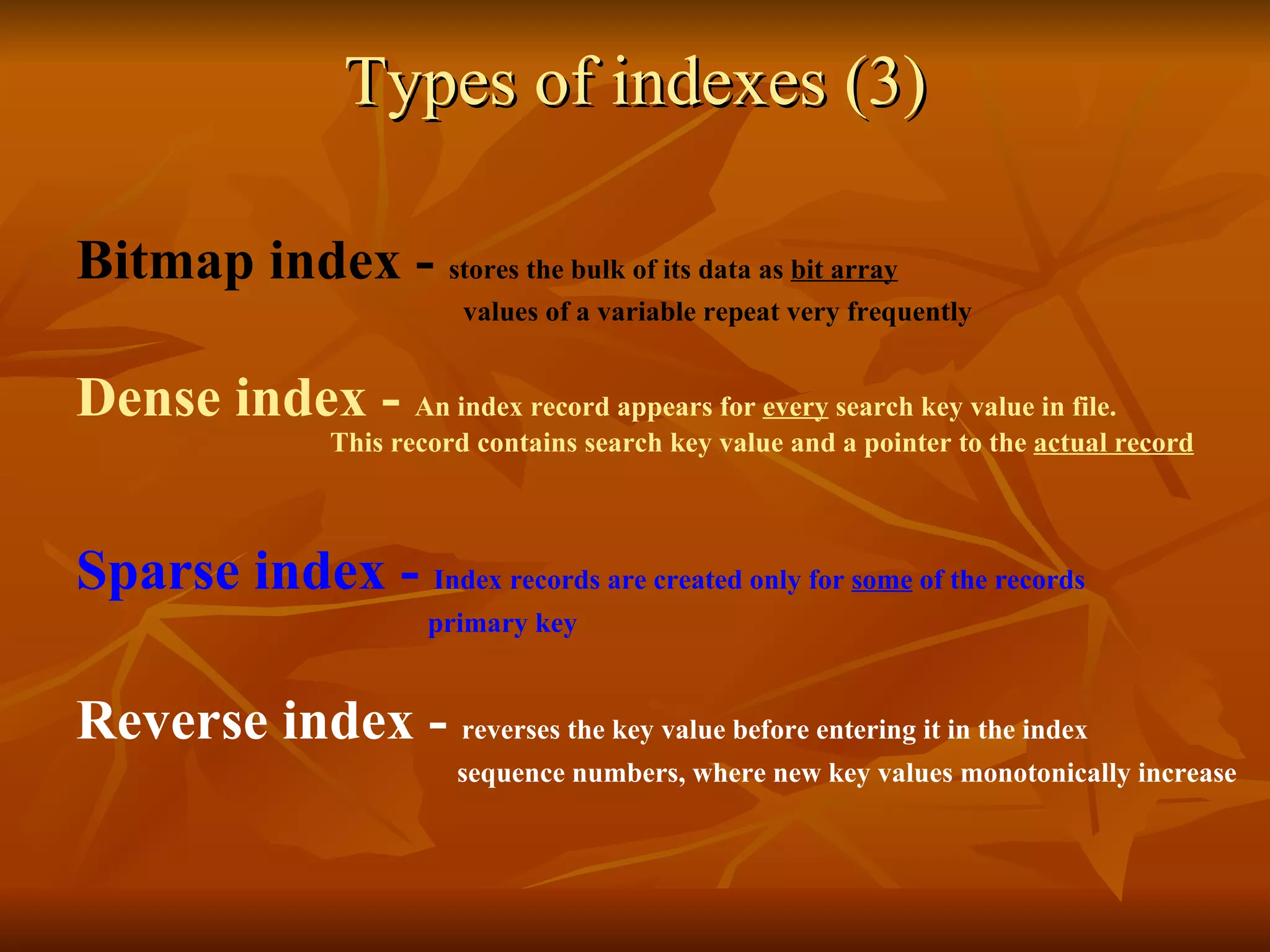 Types of indexes (3) Bitmap index -  stores the bulk of its data as  bit array     values of a variable repeat very frequently   Dense index -  An index record appears for  every  search key value in file.  This record contains search key value and a pointer to the  actual record Sparse index -  Index records are created only for  some  of the records   primary key Reverse index -  reverses the key value before entering it in the index   sequence numbers, where new key values monotonically increase 