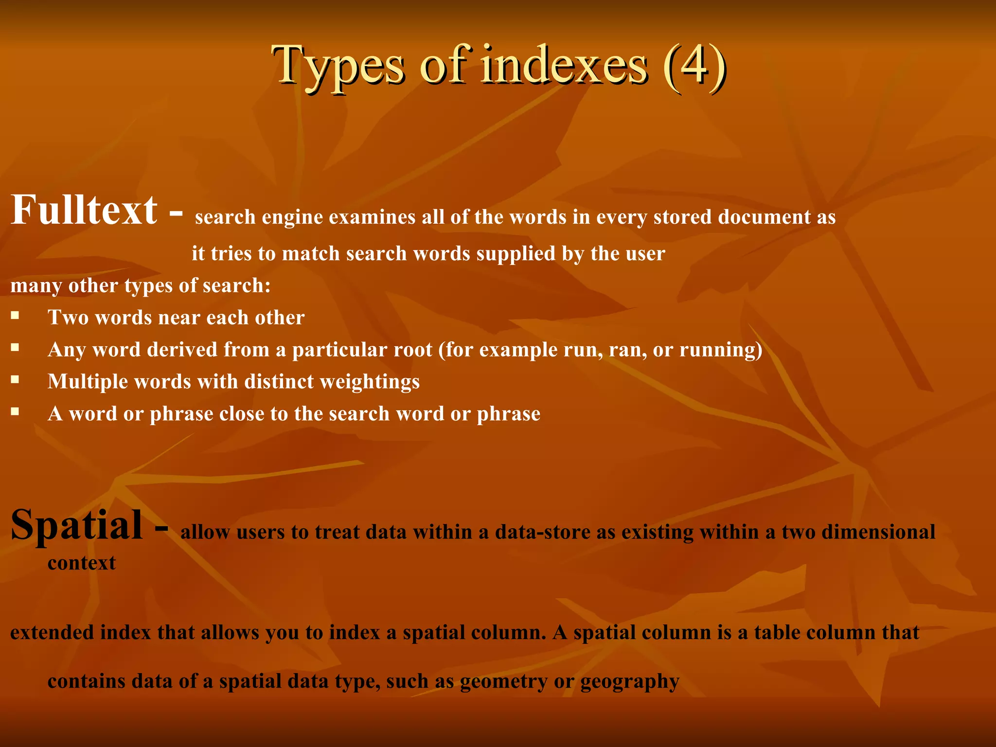 Types of indexes (4) Fulltext -  search engine examines all of the words in every stored document as   it tries to match search words supplied by the user many other types of search: Two words near each other  Any word derived from a particular root (for example run, ran, or running)  Multiple words with distinct weightings  A word or phrase close to the search word or phrase  Spatial -  allow users to treat data within a data - store as existing within a two dimensional context   extended index that allows you to index a spatial column. A spatial column is a table column that contains data of a spatial data type, such as geometry or geography   