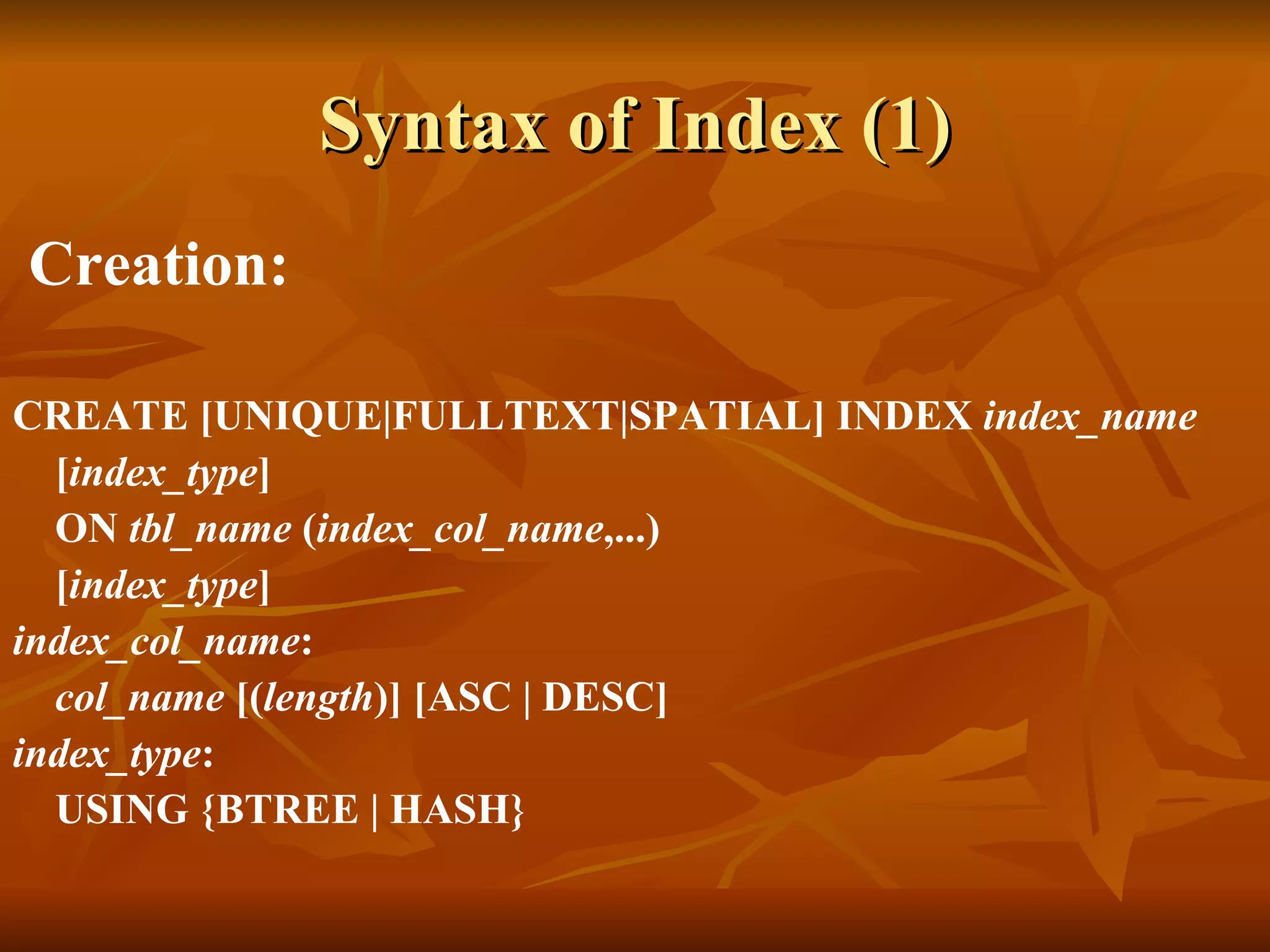 Syntax of Index (1) Creation: CREATE [UNIQUE|FULLTEXT|SPATIAL] INDEX  index_name [ index_type ] ON  tbl_name  ( index_col_name ,...) [ index_type ] index_col_name : col_name  [( length )] [ASC | DESC] index_type : USING {BTREE | HASH} 