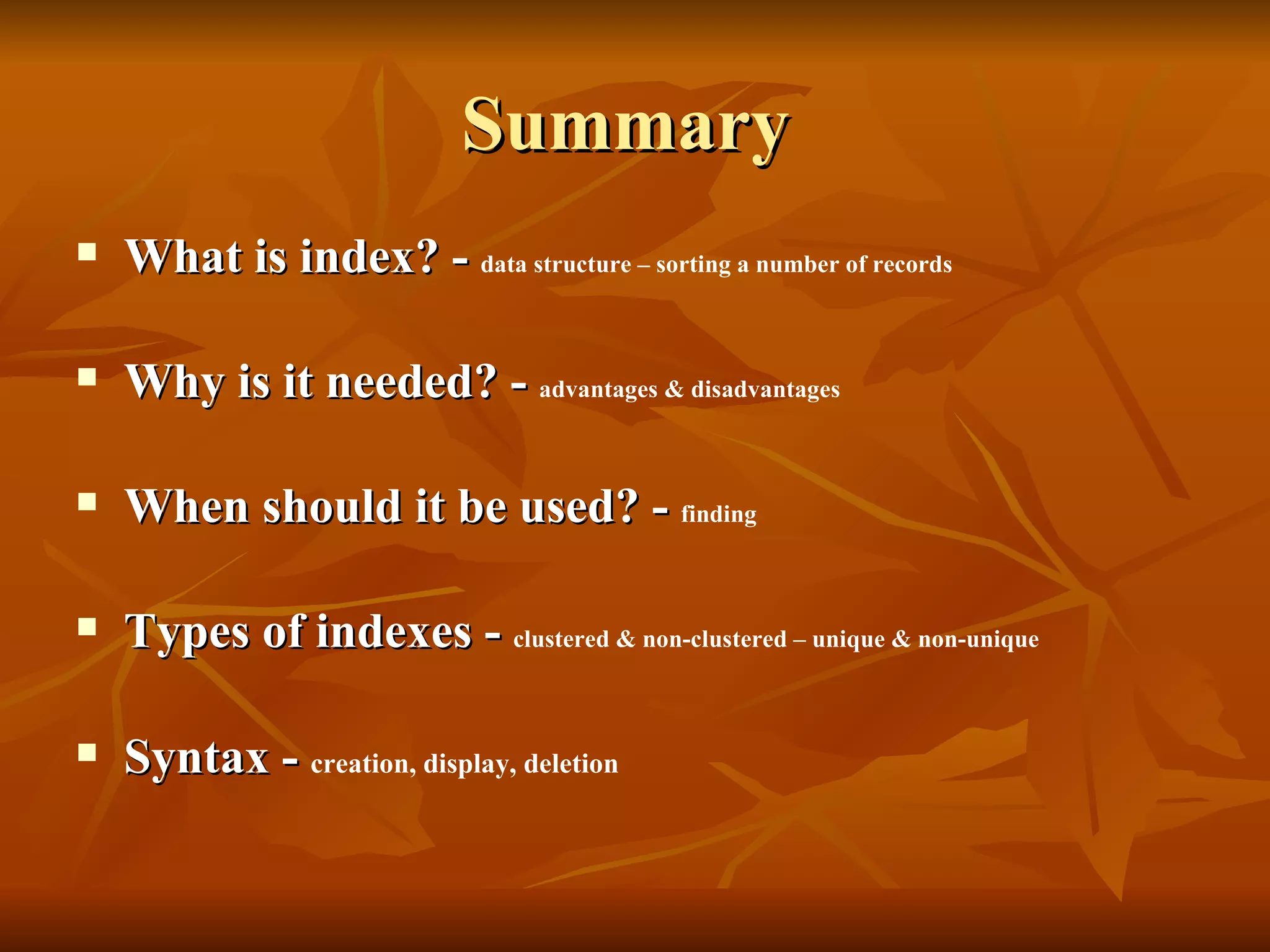 Summary  What is index? -  data structure – sorting a number of records Why is it needed? -  advantages & disadvantages When should it be used? -  finding Types of indexes -  clustered & non-clustered – unique & non-unique Syntax -  creation, display, deletion 