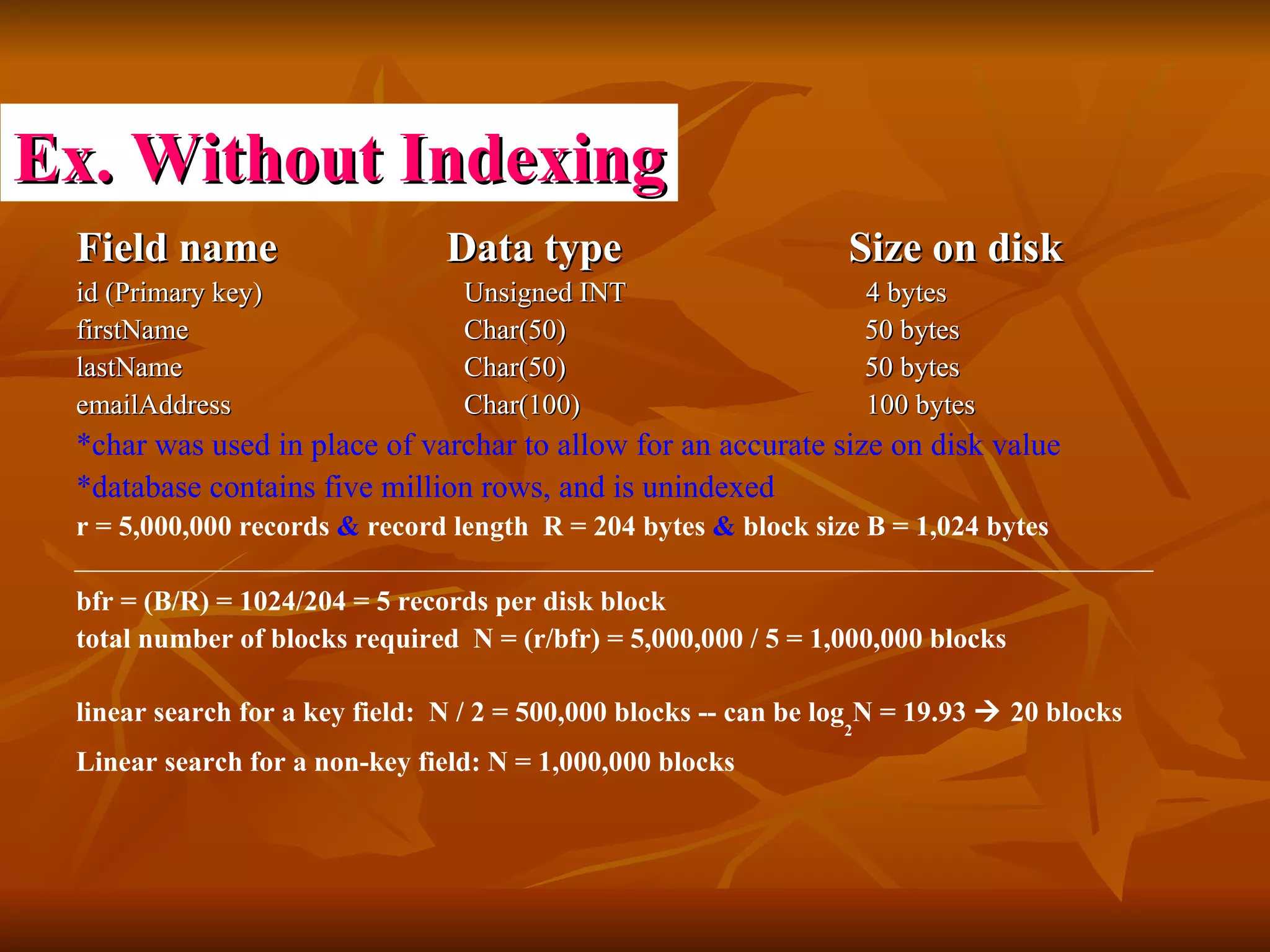 Field name    Data type   Size on disk id (Primary key)  Unsigned INT    4 bytes firstName   Char(50)    50 bytes lastName   Char(50)    50 bytes emailAddress   Char(100)    100 bytes  *char was used in place of varchar to allow for an accurate size on disk value   *database contains five million rows, and is unindexed   r = 5,000,000 records  &  record length  R = 204 bytes  &  block size B = 1,024 bytes bfr = (B/R) = 1024/204 = 5 records per disk block  total number of blocks required  N = (r/bfr) = 5,000,000 / 5 = 1,000,000 blocks linear search for a key field:  N / 2 = 500,000 blocks -- can be log 2 N = 19.93    20 blocks  Linear search for a non-key field: N = 1,000,000 blocks  Ex. Without Indexing 