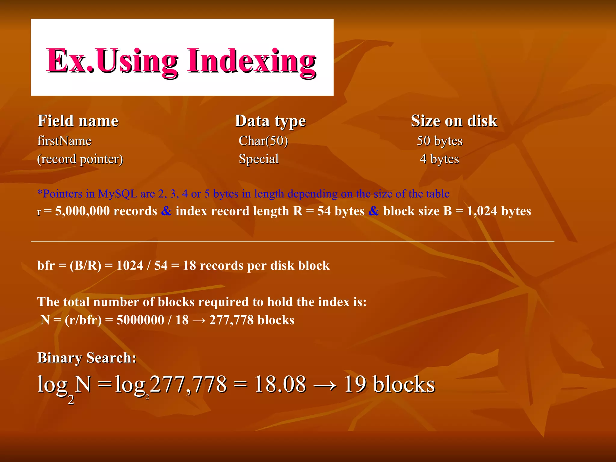 Field name    Data type   Size on disk firstName    Char(50)    50 bytes (record pointer)      Special    4 bytes  *Pointers in MySQL are 2, 3, 4 or 5 bytes in length depending on the size of the table r  = 5,000,000 records  &  index record length R = 54 bytes  &  block size B = 1,024 bytes bfr = (B/R) = 1024 / 54 = 18 records per disk block  The total number of blocks required to hold the index is: N = (r/bfr) = 5000000 / 18  ->  277,778 blocks Binary Search: log 2 N =   log 2 277,778 = 18.08 -> 19 blocks  Ex.Using Indexing 