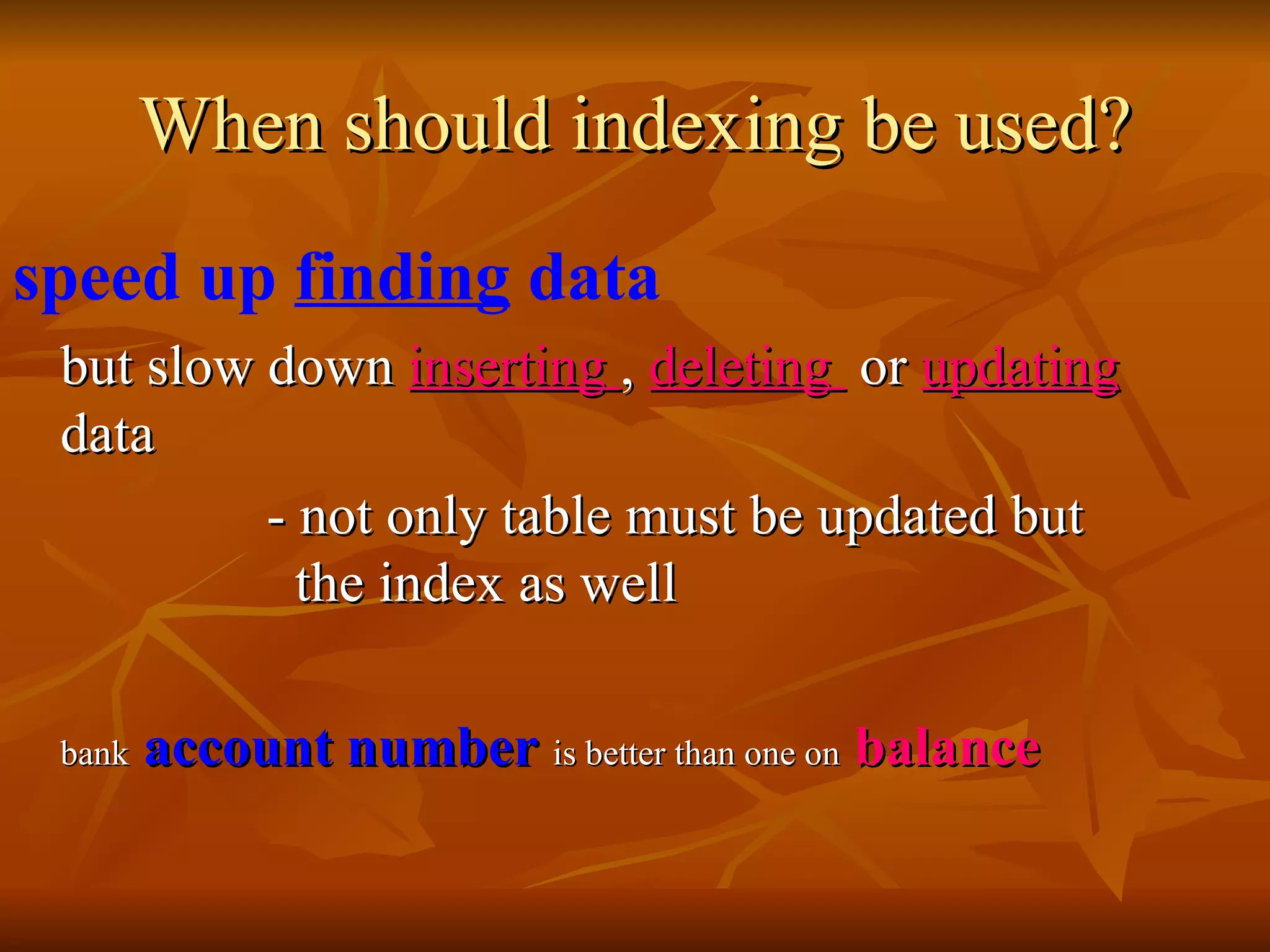 When should indexing be used? speed up  finding  data   but slow down  inserting  ,  deleting  or  updating  data - not only table must be updated but    the index as well bank   account number   is better than one on   balance   