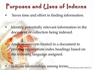 Purposes and Uses of Indexes   Saves time and effort in finding information. Identify potentially relevant information in the document or collection being indexed. Analyze concepts treated in a document to produce appropriate index headings based on the indexing language assigned. Indicate relationships among terms. 