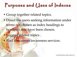 Group together related topics. Direct the users seeking information under terms not chosen as index headings to headings that have been chosen. Suggest related topics . Tool for current awareness services.  Purposes and Uses of Indexes   